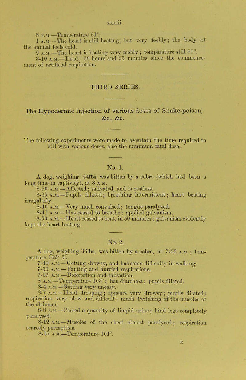 8 p.m.—Temperature 91°. 1 a.m.—The heart is still beating, but very feebly; the body of the animal feels cold. ■> v.m.—The heart is beating very feebly ; temperature still 91°. 3-10 a.m.—Dead, 38 hours and 25 minutes since the commence- ment of artificial respiration. THIRD SERIES. The Hypodermic Injection of various doses of Snake-poison, &c, &c. The following experiments were made to ascertain the time required to kill with various doses, also the minimum fatal dose. ' No. 1. A dog, weighing 24tbs, was bitten by a cobra (which had been a long time in captivity), at 8 a.m. 8-30 a.m.—Affected; salivated, and is restless. 8-35 a.m.—Pupils dilated; breathing intermittent; heart beating irregularly. 8-40 a.m.—Yery much convulsed; tongue paralyzed. 8-41 a.m.—Has ceased to breathe ; applied galvanism. 8-50 a.m.—Heart ceased to beat, in 50 minutes ; galvanism evidently kept the heart beating. No. 2. A dog, weighing 361bs, was bitten by a cobra, at 7-33 a.m. ; tem- perature 102° 5'. 7-40 a.m.—Getting drowsy, and has some difficulty in walking. 7-50 a.m.—Panting and hurried respirations. 7- 57 a.m.—Defoecation and salivation. 8 a.m.—Temperature 103°; has diarrhoea; pupils dilated. 8- 4 a.m.—Getting very uneasy. 8-7 a.m.—Head drooping; appears very drowsy; pupils dilated ; respiration very slow and difficult; much twitching of the muscles of the abdomen. 8-8 a.m.—Passed a quantity of limpid urine ; hind legs completely paralysed. 8-12 a.m.—Muscles of the chest almost paralysed; respiration scarcely perceptible. 8-15 a.m.—Temperature 101°. E
