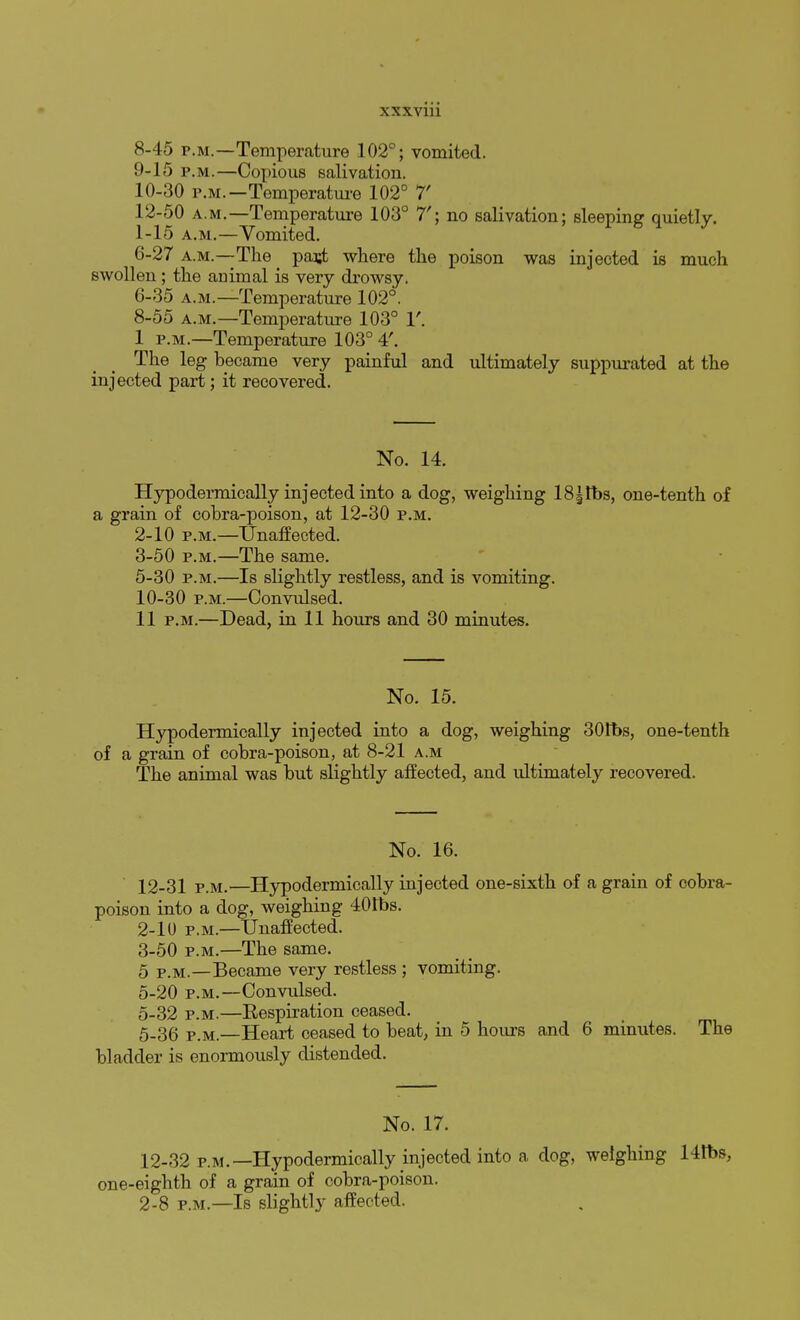 8- 45 p.m.—Temperature 102°; vomited. 9- 15 p.m.—Copious salivation. 10- 30 p.m.—Temperature 102° 7 12-50 a.m.—Temperature 103° 7'; no salivation; sleeping quietly. 1-15 a.m.—Vomited. 6-27 a.m.—The _ past where the poison was injected is much swollen; the animal is very drowsy. 6-35 a.m.—Temperature 102°. 8-55 a.m.—Temperature 103° 1'. 1 p.m.—Temperature 103° 4'. The leg became very painful and ultimately suppurated at the injected part; it recovered. No. 14. Hypodermically injected into a dog, weighing 18|tbs, one-tenth of a grain of cobra-poison, at 12-30 p.m. 2- 10 p.m.—Unaffected. 3- 50 p.m.—The same. 5-30 p.m.—Is slightly restless, and is vomiting. 10-30 p.m.—Convulsed. 11 p.m.—Dead, in 11 hours and 30 minutes. No. 15. Hypodermically injected into a dog, weighing 30rt>s, one-tenth of a grain of cobra-poison, at 8-21 a.m The animal was but slightly affected, and ultimately recovered. No. 16. 12-31 p.m.—Hypodermically injected one-sixth of a grain of cobra- poison into a dog, weighing 401bs. 2- 10 p.m.—Unaffected. 3- 50 p.m.—The same. 5 p.m.—Became very restless ; vomiting. 5-20 p.m.—Convulsed. 5-32 p.m.—Respiration ceased. 5-36 p.m.—Heart ceased to beat, in 5 hours and 6 minutes. The bladder is enormously distended. No. 17. 12-32 p.m.—Hypodermically injected into a dog, weighing 14tbs, one-eighth of a grain of cobra-poison. 2-8 p.m.—Is slightly affected.