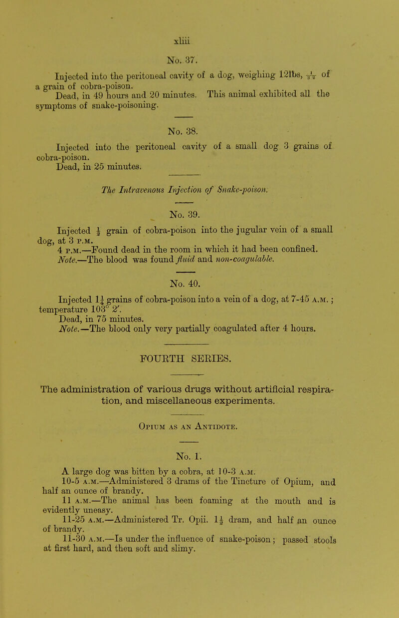 No. 37. Injected into the peritoneal cavity of a dog, weighing 121t>s, TV of a grain of cobra-poison. Dead, in 49 hours and 20 minutes. This animal exhibited all the symptoms of snake-poisoning. No. 38. Injected into the peritoneal cavity of a small dog 3 grains of cobra-poison. Dead, in 25 minutes. The Intravenous Injection of Snake-poison. No. 39. Injected \ grain of cobra-poison into the jugular vein of a small dog, at 3 p.m. 4 PiM>—Found dead in the room in which it had been confined. Note.—The blood was found fluid and non-coagulable. No. 40. Injected lj grains of cobra-poison into a vein of a dog, at 7-45 a.m. ; temperature 103° 2'. Dead, in 75 minutes. Note.— The blood only very partially coagulated after 4 hours. FOURTH SERIES. The administration of various drugs without artificial respira- tion, and miscellaneous experiments. Opium as an Antidote. No. 1. A large dog was bitten by a cobra, at 10-3 a.m. 10- 5 a.m.—Administered 3 drams of the Tincture of Opium, and half an ounce of brandy. 11 a.m.—The animal has been foaming at the mouth and is evidently uneasy. 11- 25 a.m.—Administered Tr. Opii. 1^ dram, and half an ounce of brandy. 11-30 a.m.—Is under the influence of snake-poison; passed stools at first hard, and then soft and slimy.