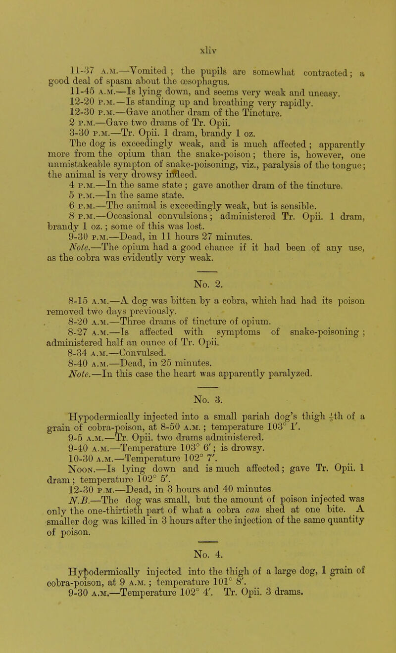 11-37 a.m.—Vomited ; the pupils are somewhat contracted; a good deal of spasm about the oesophagus. 11- 45 a.m.—Is lying down, and seems very weak and uneasy. 12- 20 p.m.—Is standing up and breathing very rapidly. 12-30 p.m.—Gave another dram of the Tincture. 2 p.m.—Gave two drams of Tr. Opii. 3-30 p.m.—Tr. Opii. 1 dram, brandy 1 oz. The dog is exceedingly weak, and is much affected ; apparently more from the opium than the snake-poison; there is, however, one unmistakeable sympton of snake-poisoning, viz., paralysis of the tongue; the animal is very drowsy intleed. 4 p.m.—In the same state ; gave another dram of the tincture. 5 p.m.—In the same state. 6 p.m.—The animal is exceedingly weak, but is sensible. 8 p.m.—Occasional convulsions; administered Tr. Opii. 1 dram, brandy 1 oz.; some of this was lost. 9-30 p.m.—Dead, in 11 hours 27 minutes. Note.—The opium had a good chance if it had been of any use, as the cobra was evidently very weak. No. 2. 8-15 a.m.—A dog was bitten by a cobra, which had had its poison removed two days previously. 8-20 a.m.—Three drams of tincture of opium. 8-27 a.m.—Is affected with symptoms of snake-poisoning ; administered half an ounce of Tr. Opii. 8-34 a.m.—Convulsed. 8-40 a.m.—Dead, in 25 minutes. Note.—In this case the heart was apparently paralyzed. No. 3. Hypodermically injected into a small pariah dog's thigh ^th of a grain of cobra-poison, at 8-50 a.m. ; temperature 103° V. 9-5 a.m.—Tr. Opii. two drams administered. 9- 40 a.m.—Temperature 103° 6'; is drowsy. 10- 30 a.m.—Temperature 102° 7'. Noon.—Is lying down and is much affected; gave Tr. Opii. 1 dram; temperature 102° 5'. 12-30 p.m.—Dead, in 3 hours and 40 minutes N.B.—The dog was small, but the amount of poison injected was only the one-thirtieth part of what a cobra can shed at one bite. A smaller dog was killed in 3 hours after the injection of the same quantity of poison. No. 4. Hypodermically injected into the thigh of a large dog, 1 grain of cobra-poison, at 9 a.m. ; temperature 101° 8'. 9-30 a.m.—Temperature 102° 4'. Tr. Opii. 3 drams.