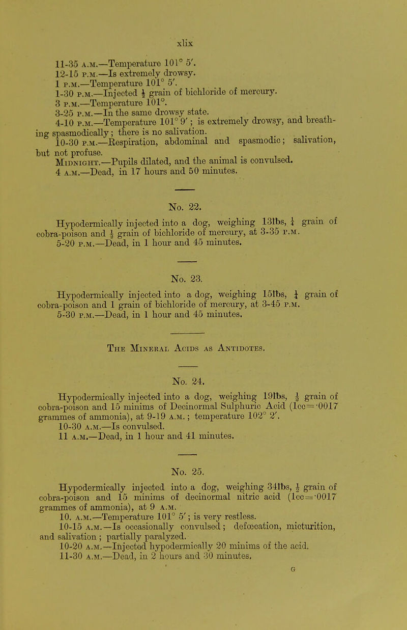 11- 35 a.M.—Temperature 101° 5'. 12- 15 p.m.—Is extremely drowsy. 1 p.m.—Temperature 101° 5'. 1-30 p.m.—Injected | grain of bichloride of mercury. 3 p.m.—Temperature 101°. 3- 25 p.m.—In the same drowsy state. 4- 10 p.m. —Temperature 101° 9'; is extremely drowsy, and breath- ing spasmodically; there is no salivation. 10-30 p.m.—Respiration, abdominal and spasmodic; salivation, but not profuse. Midnight.—Pupils dilated, and the animal is convulsed. 4 a.m.—Dead, in 17 hours and 50 minutes. No. 22. Hypodermically injected into a dog, weighing 131bs, i grain of cobra-poison and | grain of bichloride of mercury, at 3-35 p.m. 5-20 p.m.—Dead, in 1 hour and 45 minutes. No. 23. Hypodermically injected into a dog, weighing 151bs, £ grain of cobra-poison and 1 grain of bichloride of mercury, at 3-45 p.m. 5-30 p.m.—Dead, in 1 hour and 45 minutes. The Mineral Acids as Antidotes. No. 24. Hypodermically injected into a dog, weighing 19tbs, | grain of cobra-poison and 15 minims of Decinormal Sulphuric Acid (lco=,0017 grammes of ammonia), at 9-19 a.m. ; temperature 102° 2'. 10-30 a.m.—Is convulsed. 11 a.m.—Dead, in 1 hour and 41 minutes. No. 25. Hypodermically injected into a dog, weighing 341bs, \ grain of cobra-poison and 15 minims of decinormal nitric acid (lcc = -0017 grammes of ammonia), at 9 a.m. 10. a.m.—Temperature 101° 5'; is very restless. 10-15 a.m.—Is occasionally convulsed; defoeoation, micturition, and salivation ; partially paralyzed. 10- 20 a.m.—Injected hypodermically 20 miuims of the acid. 11- 30 a.m.—Dead, in 2 hours and 30 minutes. G