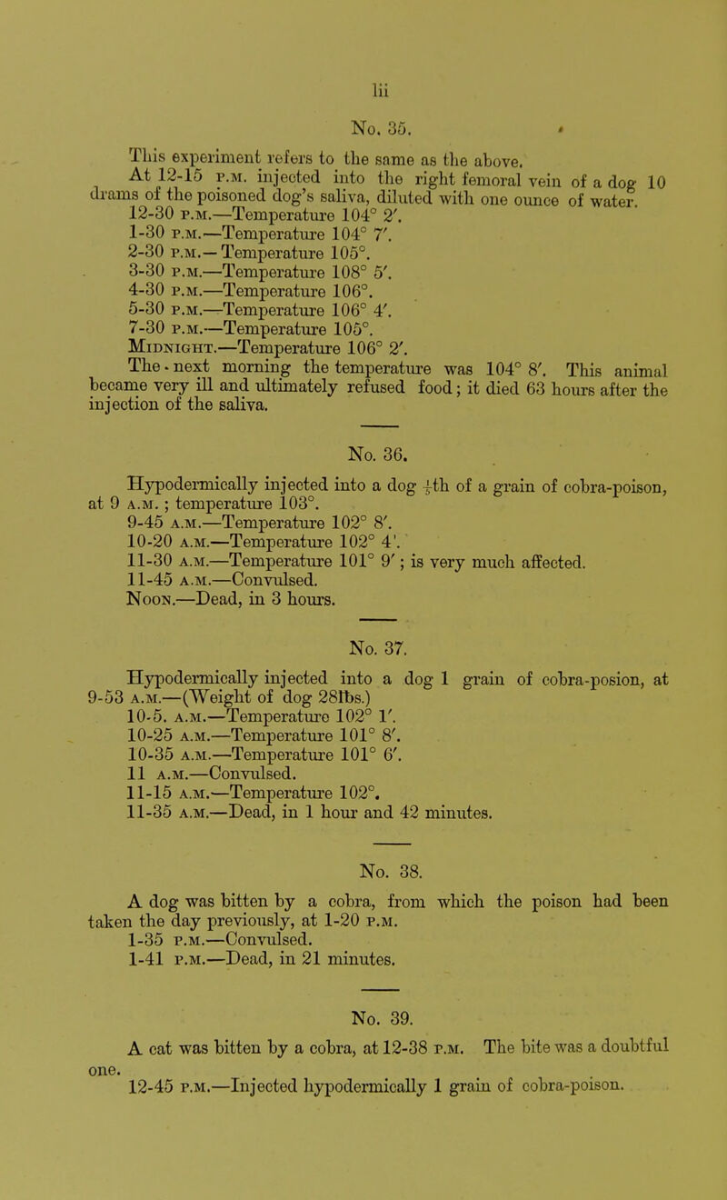 No. 35. This experiment refers to the same as the above. At 12-15 p.m. injected into the right femoral vein of a dog 10 drams of the poisoned dog's saliva, diluted with one ounce of water 12-30 p.m.—Temperature 104° 2'. 1- 30 p.m.—Temperature 104° 7'. 2- 30 p.m.-Temperature 105°. 3- 30 p.m.—Temperature 108° 5'. 4- 30 p.m.—Temperature 106°. 5- 30 p.m.—Temperature 106° 4'. 7-30 p.m.—Temperature 105°. Midnight.—Temperature 106° 2'. The • next morning the temperature was 104° 8'. This animal bepame very ill and ultimately refused food; it died 63 hours after the injection of the saliva. No. 36. Hypodermically injected into a dog £th of a grain of cobra-poison, at 9 a.m. ; temperature 103°. 9- 45 a.m.—Temperature 102° 8'. 10- 20 a.m.—Temperature 102° 4'. 11- 30 a.m.—Temperature 101° 9'; is very much affected. 11-45 a.m.—Convulsed. Noon.—Dead, in 3 hours. No. 37. Hypodermically injected into a dog 1 grain of cobra-posion, at 9-53 a.m.—(Weight of dog 28tbs.) 10-5. a.m.—Temperature 102° 1'. 10-25 a.m.—Temperature 101° 8'. 10- 35 a.m.—Temperature 101° 6'. 11 a.m.—Convulsed. 11- 15 a.m.—Temperature 102°. 11-35 a.m.—Dead, in 1 hour and 42 minutes. No. 38. A dog was bitten by a cobra, from which the poison had been taken the day previously, at 1-20 p.m. 1-35 p.m.—Convulsed. 1-41 p.m.—Dead, in 21 minutes. No. 39. A cat was bitten by a cobra, at 12-38 p.m. The bite was a doubtful one. 12-45 p.m.—Injected hypodermically 1 grain of cobra-poison.