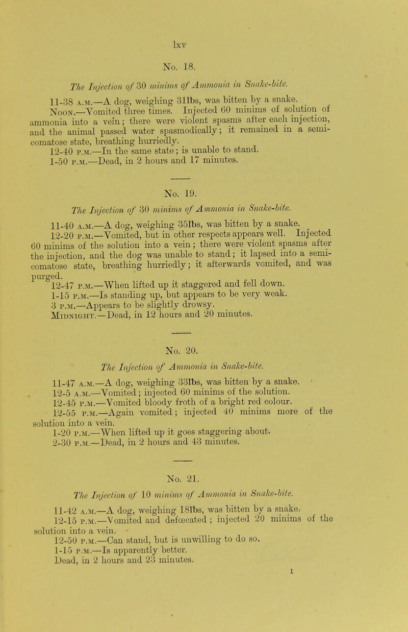 No. 18. The Inject km of 30 minims of Ammonia in Snake-bite. 11- 38 a.m.—A dog, weighing 31tbs, was bitten by a snake. Xoon.—Vomited three times. Injected 60 minims of solution of ammonia into a vein; there were violent spasms after each injection, and the animal passed water spasmodically; it remained in a semi- comatose state, breathing hurriedly. 12- 40 p.m.—In the same state; is unable to stand. 1-50 p.m.—Dead, in 2 hours and 17 minutes. No. 19. The Injection of 30 minims of Ammonia in Snake-bite. 11- 40 a.m.—A dog, weighing 351bs, was bitten by a snake. 12- 20 p.m.—Vomited, but in other respects appears well. Injected 60 minims of the solution into a vein; there were violent spasms after the injection, and the dog was unable to stand; it lapsed into a semi- comatose state, breathing hurriedly; it afterwards vomited, and was purged. 12-47 p.m.—When lifted up it staggered and fell down. 1-15 p.m.—Is standing up, but appears to be very weak. 3 p.m.—Appears to be slightly drowsy. Midnight.—Dead, in 12 hours and 20 minutes. No. 20. The Injection of Ammonia in Snake-bite. 11- 47 a.m.—A dog, weighing 33Ibs, was bitten by a snake. 12- 5 a.m.—Vomited; injected 60 minims of the solution. 12-45 p.m.—Vomited bloody froth of a bright red colour. 12-55 p.m.—Again vomited; injected 40 minims more of the solution into a vein. 1- 20 p.m.—When lifted up it goes staggering about. 2- 30 p.m.—Dead, in 2 hours and 43 minutes. No. 21. The Injection of 10 minims of Ammonia in Snake-bite. 11- 42 a.m.—A dog, weighing 181bs, was bitten by a snake. 12- 15 p.m.—Vomited and defoecated ; injected 20 minims of the solution into a vein. 12-50 p.m.—Can stand, but is unwilling to do so. 1-15 p.m.—Is apparently better. Dead, in 2 hours and 23 minutes. l