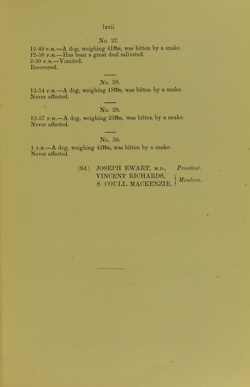 No. 27. 12-49 p.m.—A dog, weighing 41Ibs, was bitten by a snake. 12-58 p.m.—Has been a great deal salivated. 2-30 p.m.—Vomited. Recovered. No. 28. 12-54 p.m.—A dog, weighing 181bs, was bitten by a snake. Never affected. No. 29. 12-57 p.m.—A dog, weighing 231bs, was bitten by a snake. Never affected. No. 30. 1 p.m.—A dog, weighing 421bs, was bitten by a snake. Never affected. (Sd.) JOSEPH EWART, m.d., President. VINCENT RICHARDS, S. COULL MACKENZIE, Members.