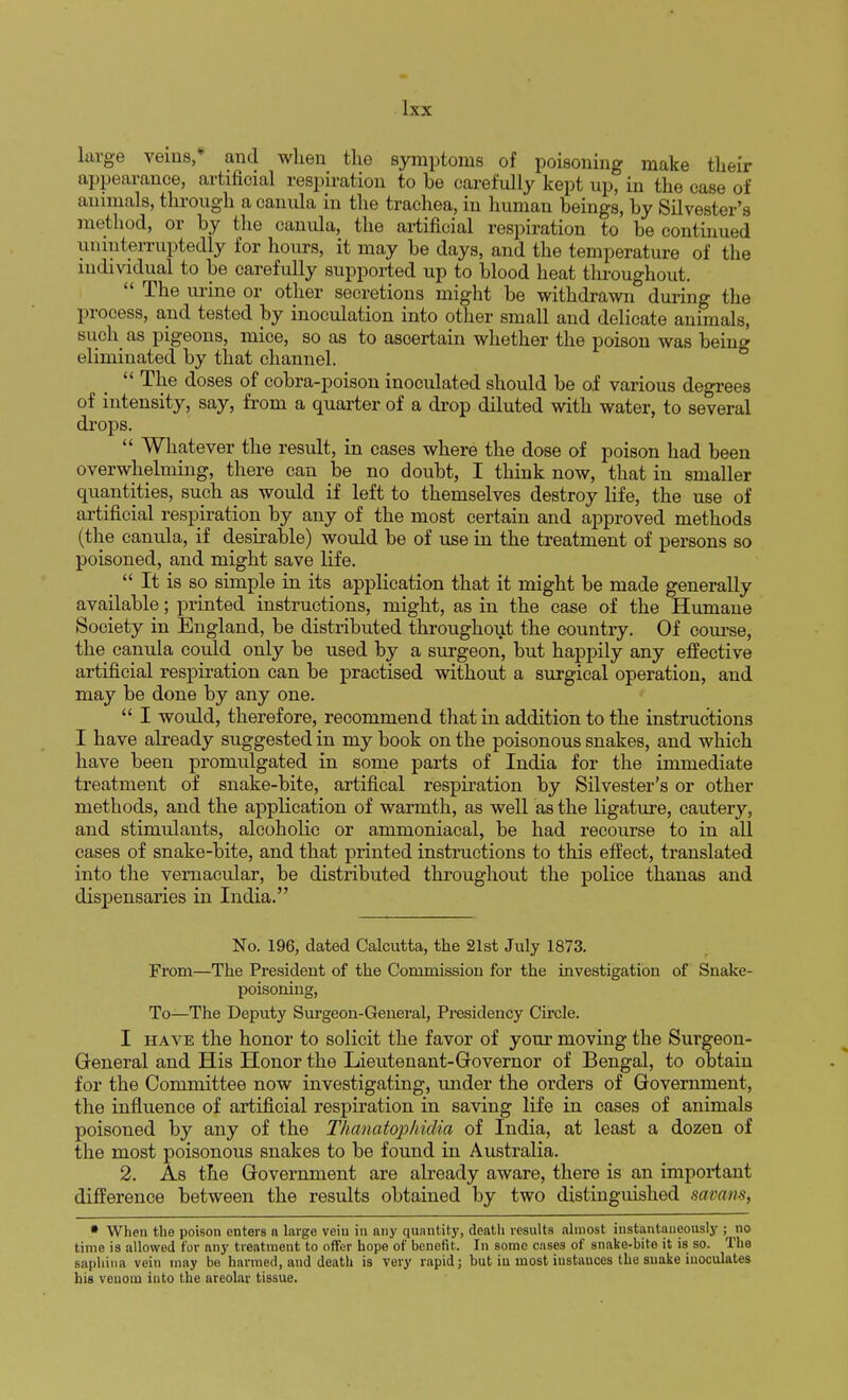large veins,* and when the symptoms of poisoning make their appearance, artificial respiration to be carefully kept up, in the case of animals, through a canula in the trachea, in human beings, by Silvester's method, or by the camda, the artificial respiration to be continued uninterruptedly for hours, it may be days, and the temperature of the individual to be carefully supported up to blood heat throughout.  The urine or other secretions might be withdrawn during the process, and tested by inoculation into other small and delicate animals, such as pigeons, mice, so as to asoertain whether the poison was being eliminated by that channel.  The doses of cobra-poison inoculated should be of various degrees of intensity, say, from a quarter of a drop diluted with water, to several drops.  Whatever the result, in cases where the dose of poison had been overwhelming, there can be no doubt, I think now, that in smaller quantities, such as would if left to themselves destroy life, the use of artificial respiration by any of the most certain and approved methods (the canula, if desirable) would be of use in the treatment of persons so poisoned, and might save life.  It is so simple in its application that it might be made generally available; printed instructions, might, as in the case of the Humane Society in England, be distributed throughout the country. Of course, the canula could only be used by a surgeon, but happily any effective artificial respiration can be practised without a surgical operation, and may be done by any one.  I would, therefore, recommend that in addition to the instructions I have already suggested in my book on the poisonous snakes, and which have been promulgated in some parts of India for the immediate treatment of snake-bite, artifical respiration by Silvester's or other methods, and the application of warmth, as well as the ligature, cautery, and stimulants, alcoholic or ammoniacal, be had recourse to in all cases of snake-bite, and that printed instructions to this effect, translated into the vernacular, be distributed throughout the police thanas and dispensaries in India. No. 196, dated Calcutta, the 21st July 1873. From—The Presideut of the Commission for the investigation of Snake- poisoning, To—The Deputy Surgeon-General, Presidency Circle. I have the honor to solicit the favor of your moving the Surgeon- General and His Honor the Lieutenant-Governor of Bengal, to obtain for the Committee now investigating, under the orders of Government, the influence of artificial respiration in saving life in cases of animals poisoned by any of the Thanatophidia of India, at least a dozen of the most poisonous snakes to be found in Australia. 2. As the Government are already aware, there is an important difference between the results obtained by two distinguished samm, * When the poison enters a large veiu in any quantity, death results almost instantaneously ; no time is allowed for any treatment to offer hope of benefit. In some cases of snake-bite it is so. The saphina vein may be harmed, and death is very rapid; but in most instances the snake inoculates his venom into the areolar tissue.