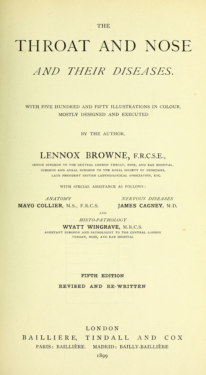 THE THROAT AND NOSE AND THEIR DISEASES. WITH FIVE HUNDRED AND FIFTY ILLUSTRATIONS IN COLOUR, MOSTLY DESIGNED AND EXECUTED BY THE AUTHOR, LENNOX BROWNE, F.R.c.s.E., SENIOR SURGEON TO THE CENTRAL LONDON THROAT, NOSE, AND EAR HOSPITAL, SURGEON AND AURAL SURGEON TO THE ROYAL SOCIETY OF MUSICIANS, LATE PRESIDENT BRITISH LARYNGOLOGICAL ASSOCIATION, ETC. WITH SPECIAL ASSISTANCE AS FOLLOWS : ANATOMY NERVOUS DISEASES MAYO COLLIER, M.S., F.R.C.S. JAMES CAGNEY, M.D. AND HISrO-PA THO LOG Y WYATT WINGRAVE, M.R.C.S. ASSISTANT SURGEON AND PATHOLOGIST TO THE CENTRAL LONDON THROAT, NOSE, AND EAR HOSPITAL FIFTH EDITION REVISED AND RE-WRITTEN LONDON BAILLIERE, TINDALL AND COX PARIS: BAILLIERE. MADRID: BAILLY-BAILLIERE