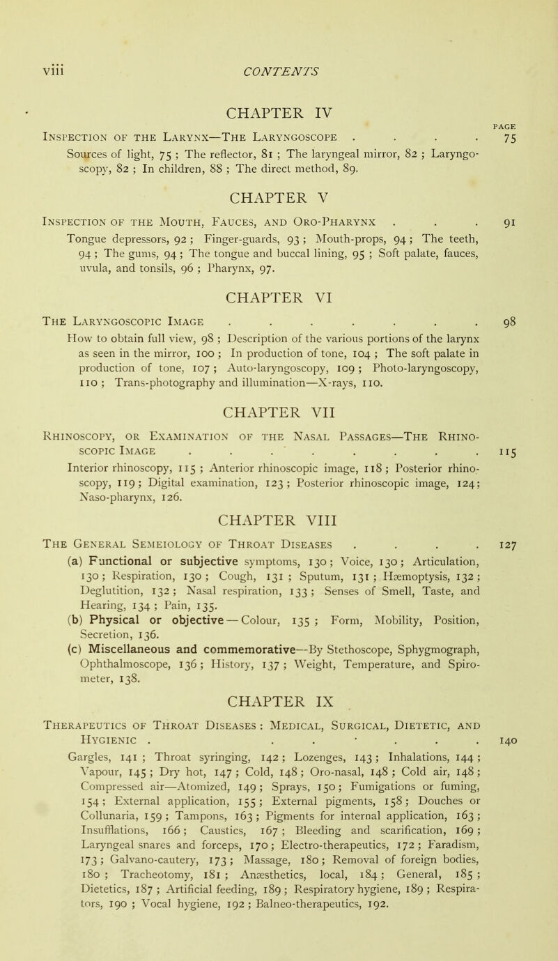 CHAPTER IV PAGE Inspection of the Larynx—The Laryngoscope . . . ' 75 Sources of light, 75 ; The reflector, 81 ; The laryngeal mirror, 82 ; Laryngo- scopy, 82 ; In children, 88 ; The direct method, 89. CHAPTER V Inspection of the Mouth, Fauces, and Oro-Pharynx . . .91 Tongue depressors, 92 ; Finger-guards, 93 ; Mouth-props, 94; The teeth, 94 ; The gums, 94 ; The tongue and buccal lining, 95 ; Soft palate, fauces, uvula, and tonsils, 96 ; Pharynx, 97. CHAPTER VI The Laryngoscopic Image ....... 98 How to obtain full view, 98 ; Description of the various portions of the larynx as seen in the mirror, 100 ; In production of tone, 104 ; The soft palate in production of tone. 107 ; Auto-laryngoscopy, IC9 ; Photo-laryngoscopy, no; Trans-photography and illumination—X-rays, no. CHAPTER VII Rhinoscopy, or Examination of the Nasal Passages—The Rhino- scopic Image . . . . . . . .115 Interior rhinoscopy, 115; Anterior rhinoscopic image, 118; Posterior rhino- scopy, 119; Digital examination, 123; Posterior rhinoscopic image, 124; Naso-pharynx, 126. CHAPTER VIII The General Semeiology of Throat Diseases .... 127 (a) Functional or subjective symptoms, 130; Voice, 130; Articulation, 130; Respiration, 130; Cough, 131 ; Sputum, 131; Haemoptysis, 132; Deglutition, 132 ; Nasal respiration, 133 ; Senses of Smell, Taste, and Hearing, 134; Pain, 135. (b) Physical or objective — Colour, 135 ; Form, Mobility, Position, Secretion, 136. (c) Miscellaneous and commemorative—By Stethoscope, Sphygmograph, Ophthalmoscope, 136 ; History, 137 ; Weight, Temperature, and Spiro- meter, 138. CHAPTER IX Therapeutics of Throat Diseases : Medical, Surgical, Dietetic, and Hygienic . ...... 140 Gargles, 141 ; Throat syringing, 142; Lozenges, 143; Inhalations, 144; Vapour, 145 ; Dry hot, 147 ; Cold, 148 ; Oro-nasal, 148 ; Cold air, 148 ; Compressed air—Atomized, 149; Sprays, 150; Fumigations or fuming, 154; External application, 155; External pigments, 158; Douches or Collunaria, 159 ; Tampons, 163 ; Pigments for internal application, 163 ; Insufflations, 166; Caustics, 167 ; Bleeding and scarification, 169; Laryngeal snares and forceps, 170; Electro-therapeutics, 172; Faradism, 173; Galvano-cautery, 173; Massage, 180; Removal of foreign bodies, 180 ; Tracheotomy, 181 ; Anaesthetics, local, 184; General, 185 ; Dietetics, 187; Artificial feeding, 189; Respiratory hygiene, 189; Respira- tors, 190 ; Vocal hygiene, 192 ; Balneo-therapeutics, 192.