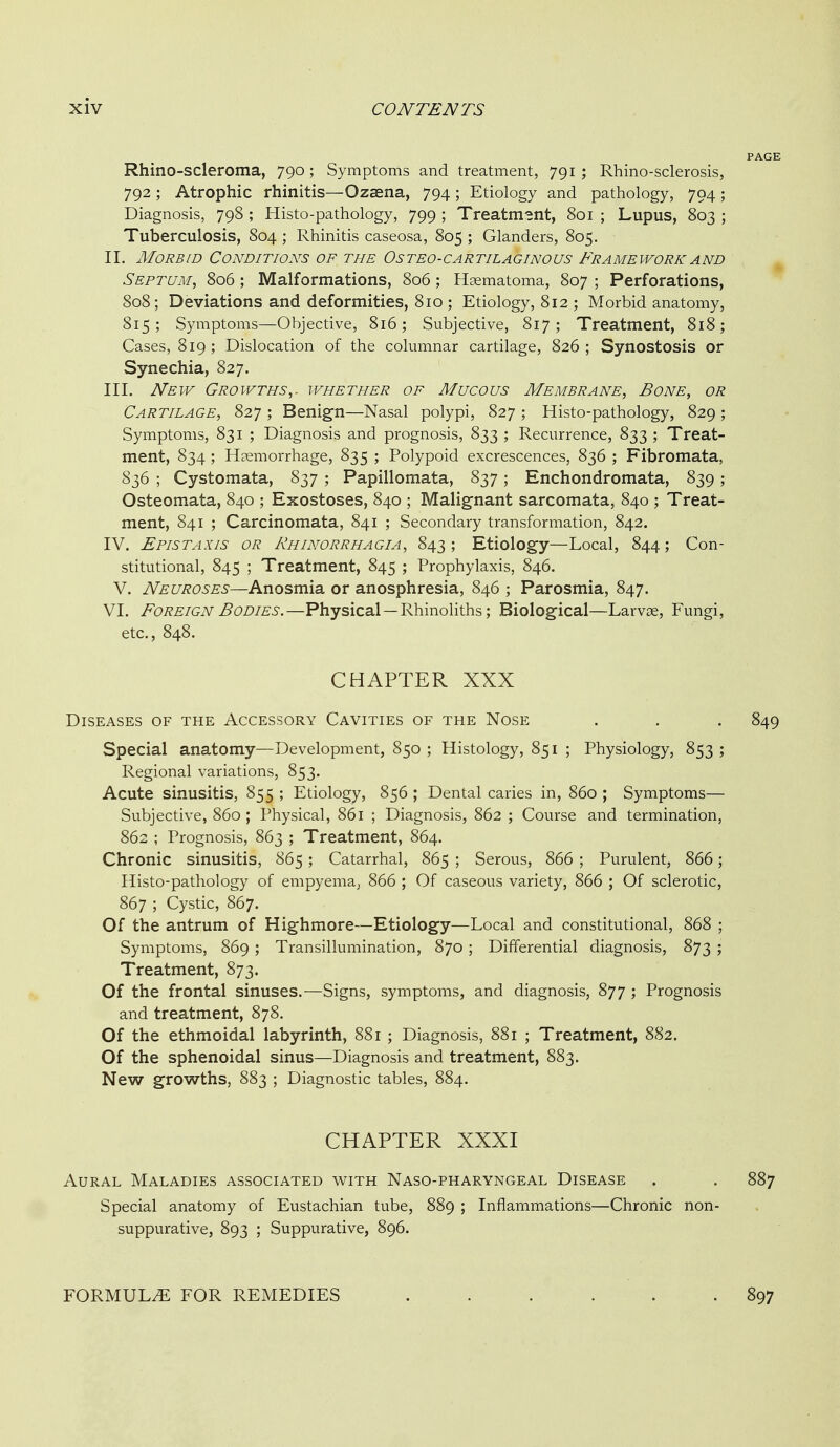 Rhino-scleroma, 790; Symptoms and treatment, 791 ; Rhino-sclerosis, 792 ; Atrophic rhinitis—Ozaena, 794 ; Etiology and pathology, 794; Diagnosis, 798 ; Histo-pathology, 799 ; Treatment, 801 ; Lupus, 803 ; Tuberculosis, 804 ; Rhinitis caseosa, 805 ; Glanders, 805. II. Morbid Conditions of the Osteo-cartilaginous Framework and Septum, 806; Malformations, 806; Haematoma, 807 ; Perforations, 808; Deviations and deformities, 810 ; Etiology, 812 ; Morbid anatomy, 815; Symptoms—Objective, 816; Subjective, 817; Treatment, 818; Cases, 819; Dislocation of the columnar cartilage, 826; Synostosis or Synechia, 827. III. New Growths,, whether of Mucous Membrane, Bone, or Cartilage, 827 ; Benign—Nasal polypi, 827 ; Histo-pathology, 829 ; Symptoms, 831 ; Diagnosis and prognosis, 833 ; Recurrence, 833 ; Treat- ment, 834; Haemorrhage, 835 ; Polypoid excrescences, 836 ; Fibromata, S36 ; Cystomata, 837 ; Papillomata, 837; Enchondromata, 839; Osteomata, 840 ; Exostoses, 840 ; Malignant sarcomata, 840 ; Treat- ment, 841 ; Carcinomata, 841 ; Secondary transformation, 842. IV. Epistaxis or Rhinorrhagia, 843 ; Etiology—Local, 844 ; Con- stitutional, 845 ; Treatment, 845 ; Prophylaxis, 846. V. Neuroses—Anosmia or anosphresia, 846 ; Parosmia, 847. VI. Foreign Bodies.—Physical—RhinoHths; Biological—Larvoe, Fungi, etc., 848. CHAPTER XXX Diseases of the Accessory Cavities of the Nose . . . 849 Special anatomy—Development, 850 ; Histology, 851 ; Physiology, 853 ; Regional variations, 853. Acute sinusitis, 855 ; Etiology, 856 ; Dental caries in, 860 ; Symptoms— Subjective, 860 ; Physical, 861 ; Diagnosis, 862 ; Course and termination, 862 ; Prognosis, 863 ; Treatment, 864. Chronic sinusitis, 865 ; Catarrhal, 865 ; Serous, 866 ; Purulent, 866; Histo-pathology of empyema, 866 ; Of caseous variety, 866 ; Of sclerotic, 867 ; Cystic, 867. Of the antrum of Highmore—Etiology—Local and constitutional, 868 ; Symptoms, 869 ; Transillumination, 870 ; Differential diagnosis, 873 ; Treatment, 873. Of the frontal sinuses.—Signs, symptoms, and diagnosis, 877 ; Prognosis and treatment, 878. Of the ethmoidal labyrinth, 881 ; Diagnosis, 881 ; Treatment, 882. Of the sphenoidal sinus—Diagnosis and treatment, 883. New growths, 883 ; Diagnostic tables, 884. CHAPTER XXXI Aural Maladies associated with Naso-pharyngeal Disease . . 887 Special anatomy of Eustachian tube, 889 ; Inflammations—Chronic non- suppurative, 893 ; Suppurative, 896. FORMULA FOR REMEDIES 897