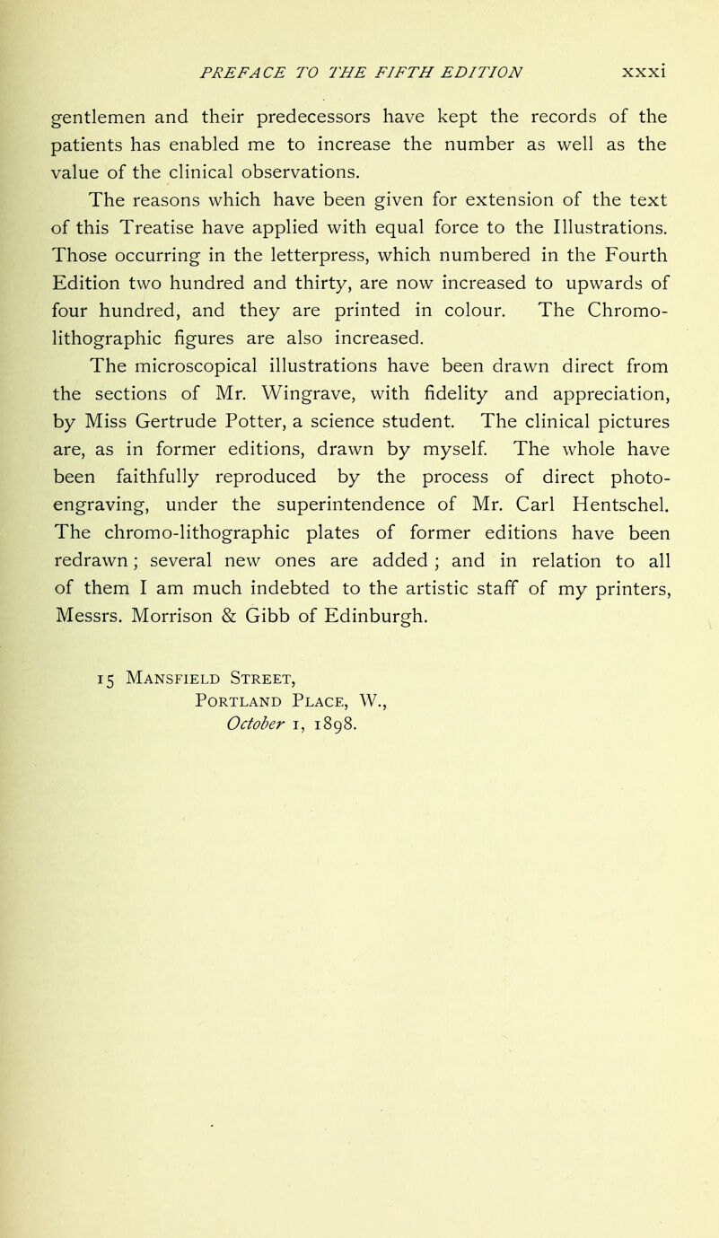 gentlemen and their predecessors have kept the records of the patients has enabled me to increase the number as well as the value of the clinical observations. The reasons which have been given for extension of the text of this Treatise have applied with equal force to the Illustrations. Those occurring in the letterpress, which numbered in the Fourth Edition two hundred and thirty, are now increased to upwards of four hundred, and they are printed in colour. The Chromo- lithographic figures are also increased. The microscopical illustrations have been drawn direct from the sections of Mr. Wingrave, with fidelity and appreciation, by Miss Gertrude Potter, a science student. The clinical pictures are, as in former editions, drawn by myself. The whole have been faithfully reproduced by the process of direct photo- engraving, under the superintendence of Mr. Carl Hentschel. The chromo-lithographic plates of former editions have been redrawn; several new ones are added ; and in relation to all of them I am much indebted to the artistic staff of my printers, Messrs. Morrison & Gibb of Edinburgh. 15 Mansfield Street, Portland Place, W., October i, 1898.