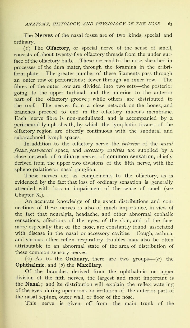The Nerves of the nasal fossae are of two kinds, special and ordinary. (1) The Olfactory, or special nerve of the sense of smell, consists of about twenty-five olfactory threads from the under sur- face of the olfactory bulb. These descend to the nose, sheathed in processes of the dura mater, through the foramina in the cribri- form plate. The greater number of these filaments pass through an outer row of perforations; fewer through an inner row. The fibres of the outer row are divided into two sets—the posterior going to the upper turbinal, and the anterior to the anterior part of the olfactory groove ; while others are distributed to the roof. The nerves form a close network on the bones, and branches proceed to end in the olfactory mucous membrane. Each nerve fibre is non-medullated, and is accompanied by a peri-neural lymph-sheath, by which the lymphatic tissues of the olfactory region are directly continuous with the subdural and subarachnoid lymph spaces. In addition to the olfactory nerve, the interior of the nasal fossce, post-nasal space, and accessory cavities are supplied by a close network of ordinary nerves of common sensation, chiefly derived from the upper two divisions of the fifth nerve, with the spheno-palatine or nasal ganglion. These nerves act as complements to the olfactory, as is evidenced by the fact that loss of ordinary sensation is generally attended with loss or impairment of the sense of smell (see Chapter X.). An accurate knowledge of the exact distributions and con- nections of these nerves is also of much importance, in view of the fact that neuralgia, headache, and other abnormal cephalic sensations, affections of the eyes, of the skin, and of the face, more especially that of the nose, are constantly found associated with disease in the nasal or accessory cavities. Cough, asthma, and various other reflex respiratory troubles may also be often attributable to an abnormal state of the area of distribution of these common sensory nerves. (2) As to the Ordinary, there are two groups—{a) the Ophthalmic, and {b) the Maxillary. Of the branches derived from the ophthalmic or upper division of the fifth nerves, the largest and most important is the Nasal; and its distribution will explain the reflex watering of the eyes during operations or irritation of the anterior part of the nasal septum, outer wall, or floor of the nose. This nerve is given off from the main trunk of the