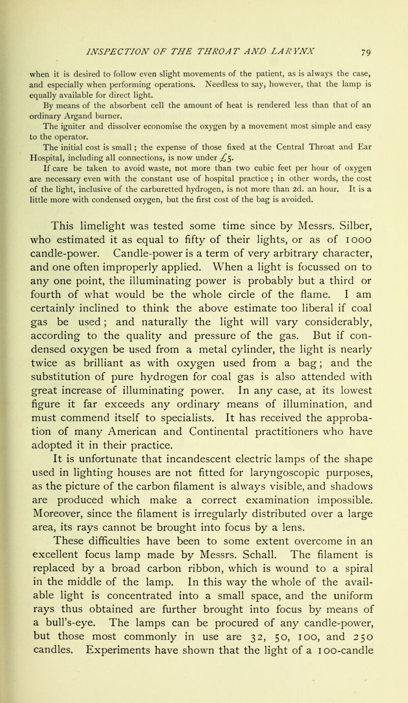 when it is desired to follow even slight movements of the patient, as is always the case, and especially when performing operations. Needless to say, however, that the lamp is equally available for direct light. By means of the absorbent cell the amount of heat is rendered less than that of an ordinary Argand burner. The igniter and dissolver economise the oxygen by a movement most simple and easy to the operator. The initial cost is small; the expense of those fixed at the Central Throat and Ear Hospital, including all connections, is now under £<^. If care be taken to avoid waste, not more than two cubic feet per hour of oxygen are necessary even with the constant use of hospital practice ; in other words, the cost of the light, inclusive of the carburetted hydrogen, is not more than 2d. an hour. It is a little more with condensed oxygen, but the first cost of the bag is avoided. This limelight was tested some time since by Messrs. Silber, who estimated it as equal to fifty of their lights, or as of looo candle-power. Candle-power is a term of very arbitrary character, and one often improperly applied. When a light is focussed on to any one point, the illuminating power is probably but a third or fourth of what would be the whole circle of the flame. I am certainly inclined to think the above estimate too liberal if coal gas be used; and naturally the light will vary considerably, according to the quality and pressure of the gas. But if con- densed oxygen be used from a metal cylinder, the light is nearly twice as brilliant as with oxygen used from a bag; and the substitution of pure hydrogen for coal gas is also attended with great increase of illuminating power. In any case, at its lowest figure it far exceeds any ordinary means of illumination, and must commend itself to specialists. It has received the approba- tion of many American and Continental practitioners who have adopted it in their practice. It is unfortunate that incandescent electric lamps of the shape used in lighting houses are not fitted for laryngoscopic purposes, as the picture of the carbon filament is always visible, and shadows are produced which make a correct examination impossible. Moreover, since the filament is irregularly distributed over a large area, its rays cannot be brought into focus by a lens. These difficulties have been to some extent overcome in an excellent focus lamp made by Messrs. Schall. The filament is replaced by a broad carbon ribbon, which is wound to a spiral in the middle of the lamp. In this way the whole of the avail- able light is concentrated into a small space, and the uniform rays thus obtained are further brought into focus by means of a bull's-eye. The lamps can be procured of any candle-power, but those most commonly in use are 32, 50, 100, and 250 candles. Experiments have shown that the light of a lOO-candle