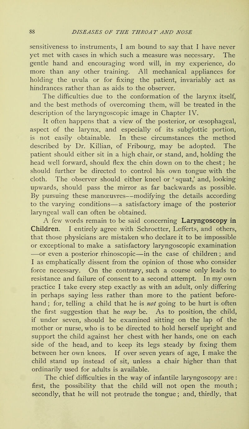 sensitiveness to instruments, I am bound to say that I have never yet met with cases in which such a measure was necessary. The gentle hand and encouraging word will, in my experience, do more than any other training. All mechanical appliances for holding the uvula or for fixing the patient, invariably act as hindrances rather than as aids to the observer. The difficulties due to the conformation of the larynx itself, and the best methods of overcoming them, will be treated in the description of the laryngoscopic image in Chapter IV. It often happens that a view of the posterior, or oesophageal, aspect of the larynx, and especially of its subglottic portion, is not easily obtainable. In these circumstances the method described by Dr. Killian, of Fribourg, may be adopted. The patient should either sit in a high chair, or stand, and, holding the head well forward, should flex the chin down on to the chest; he should further be directed to control his own tongue with the cloth. The observer should either kneel or * squat,' and, looking upwards, should pass the mirror as far backwards as possible. By pursuing these manoeuvres—modifying the details according to the varying conditions—a satisfactory image of the posterior laryngeal wall can often be obtained. A few words remain to be said concerning Laryng^oscopy in Children. I entirely agree with Schroetter, Lefferts, and others, that those physicians are mistaken who declare it to be impossible or exceptional to make a satisfactory laryngoscopic examination —or even a posterior rhinoscopic—in the case of children ; and I as emphatically dissent from the opinion of those who consider force necessary. On the contrary, such a course only leads to resistance and failure of consent to a second attempt. In my own practice I take every step exactly as with an adult, only differing in perhaps saying less rather than more to the patient before- hand ; for, telling a child that he is not going to be hurt is often the first suggestion that he may be. As to position, the child, if under seven, should be examined sitting on the lap of the mother or nurse, who is to be directed to hold herself upright and support the child against her chest with her hands, one on each side of the head, and to keep its legs steady by fixing them between her own knees. If over seven years of age, I make the child stand up instead of sit, unless a chair higher than that ordinarily used for adults is available. The chief difficulties in the way of infantile laryngoscopy are : first, the possibility that the child will not open the mouth; secondly, that he will not protrude the tongue; and, thirdly, that