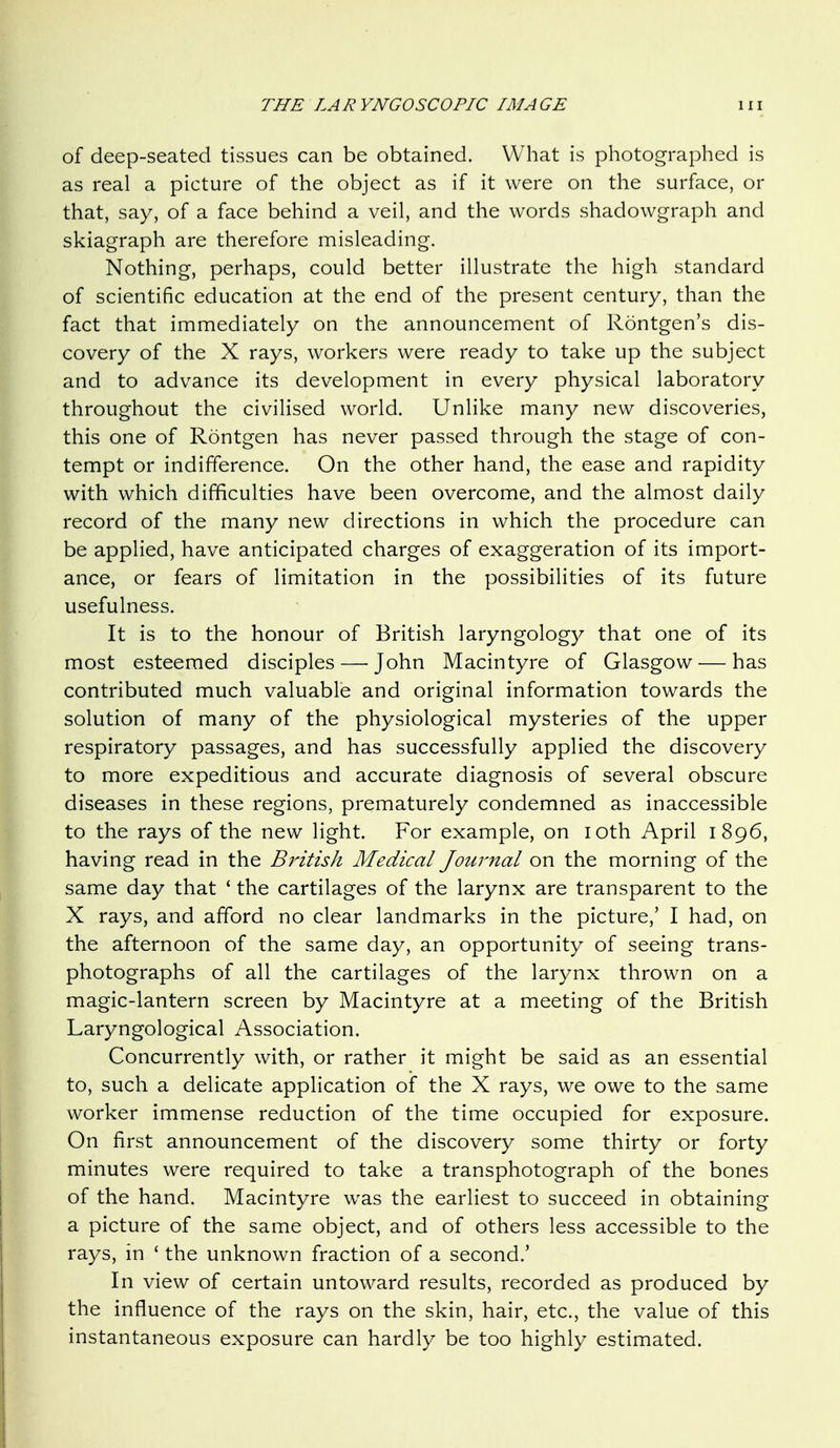 of deep-seated tissues can be obtained. What is photographed is as real a picture of the object as if it were on the surface, or that, say, of a face behind a veil, and the words shadowgraph and skiagraph are therefore misleading. Nothing, perhaps, could better illustrate the high standard of scientific education at the end of the present century, than the fact that immediately on the announcement of Rontgen's dis- covery of the X rays, workers were ready to take up the subject and to advance its development in every physical laboratory throughout the civilised world. Unlike many new discoveries, this one of Rontgen has never passed through the stage of con- tempt or indifference. On the other hand, the ease and rapidity with which difficulties have been overcome, and the almost daily record of the many new directions in which the procedure can be applied, have anticipated charges of exaggeration of its import- ance, or fears of limitation in the possibilities of its future usefulness. It is to the honour of British laryngology that one of its most esteemed disciples — John Macintyre of Glasgow — has contributed much valuable and original information towards the solution of many of the physiological mysteries of the upper respiratory passages, and has successfully applied the discovery to more expeditious and accurate diagnosis of several obscure diseases in these regions, prematurely condemned as inaccessible to the rays of the new light. For example, on loth April 1896, having read in the British Medical Journal on the morning of the same day that ' the cartilages of the larynx are transparent to the X rays, and afford no clear landmarks in the picture,' I had, on the afternoon of the same day, an opportunity of seeing trans- photographs of all the cartilages of the larynx thrown on a magic-lantern screen by Macintyre at a meeting of the British Laryngological Association. Concurrently with, or rather it might be said as an essential to, such a delicate application of the X rays, we owe to the same worker immense reduction of the time occupied for exposure. On first announcement of the discovery some thirty or forty minutes were required to take a transphotograph of the bones of the hand. Macintyre was the earliest to succeed in obtaining a picture of the same object, and of others less accessible to the rays, in ' the unknown fraction of a second.' In view of certain untoward results, recorded as produced by the influence of the rays on the skin, hair, etc., the value of this instantaneous exposure can hardly be too highly estimated.