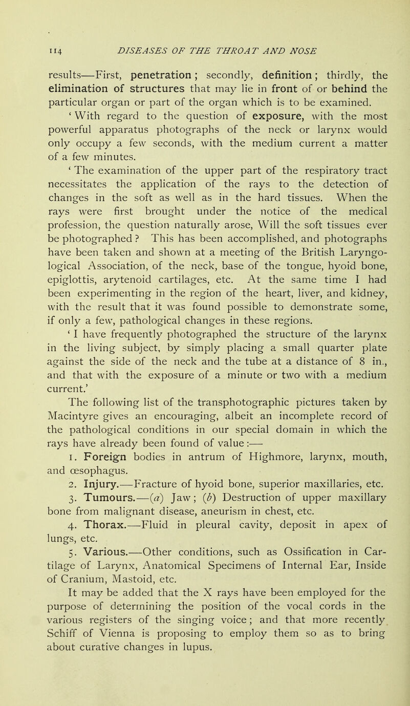 results—First, penetration; secondly, definition; thirdly, the elimination of structures that may lie in front of or behind the particular organ or part of the organ which is to be examined. ' With regard to the question of exposure, with the most powerful apparatus photographs of the neck or larynx would only occupy a few seconds, with the medium current a matter of a few minutes. ' The examination of the upper part of the respiratory tract necessitates the application of the rays to the detection of changes in the soft as well as in the hard tissues. When the rays were first brought under the notice of the medical profession, the question naturally arose. Will the soft tissues ever be photographed ? This has been accomplished, and photographs have been taken and shown at a meeting of the British Laryngo- logical Association, of the neck, base of the tongue, hyoid bone, epiglottis, arytenoid cartilages, etc. At the same time I had been experimenting in the region of the heart, liver, and kidney, with the result that it was found possible to demonstrate some, if only a few, pathological changes in these regions. ' I have frequently photographed the structure of the larynx in the living subject, by simply placing a small quarter plate against the side of the neck and the tube at a distance of 8 in., and that with the exposure of a minute or two with a medium current.' The following list of the transphotographic pictures taken by Macintyre gives an encouraging, albeit an incomplete record of the pathological conditions in our special domain in which the rays have already been found of value:— 1. Foreign bodies in antrum of Highmore, larynx, mouth, and oesophagus. 2. Injury.—Fracture of hyoid bone, superior maxillaries, etc. 3. Tumours.—{ci) Jaw; {b) Destruction of upper maxillary bone from malignant disease, aneurism in chest, etc. 4. Thorax.—Fluid in pleural cavity, deposit in apex of lungs, etc. 5. Various.—Other conditions, such as Ossification in Car- tilage of Larynx, Anatomical Specimens of Internal Ear, Inside of Cranium, Mastoid, etc. It may be added that the X rays have been employed for the purpose of determining the position of the vocal cords in the various registers of the singing voice; and that more recently Schiff of Vienna is proposing to employ them so as to bring about curative changes in lupus.