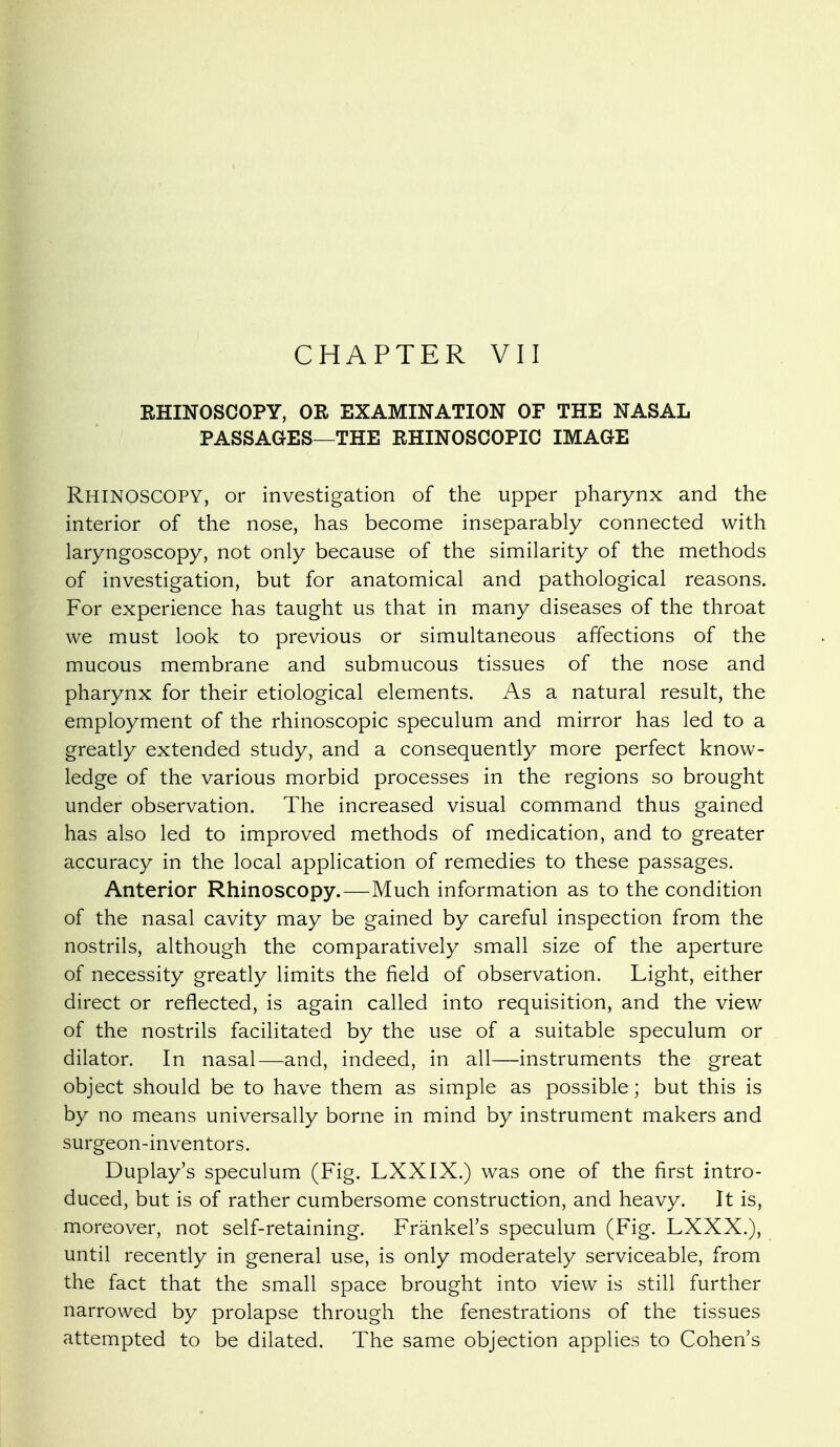 EHINOSCOPY, OR EXAMINATION OF THE NASAL PASSAGES—THE RHINOSCOPIC IMAGE Rhinoscopy, or investigation of the upper pharynx and the interior of the nose, has become inseparably connected with laryngoscopy, not only because of the similarity of the methods of investigation, but for anatomical and pathological reasons. For experience has taught us that in many diseases of the throat we must look to previous or simultaneous affections of the mucous membrane and submucous tissues of the nose and pharynx for their etiological elements. As a natural result, the employment of the rhinoscopic speculum and mirror has led to a greatly extended study, and a consequently more perfect know- ledge of the various morbid processes in the regions so brought under observation. The increased visual command thus gained has also led to improved methods of medication, and to greater accuracy in the local application of remedies to these passages. Anterior Rhinoscopy.—Much information as to the condition of the nasal cavity may be gained by careful inspection from the nostrils, although the comparatively small size of the aperture of necessity greatly limits the field of observation. Light, either direct or reflected, is again called into requisition, and the view of the nostrils facilitated by the use of a suitable speculum or dilator. In nasal—and, indeed, in all—instruments the great object should be to have them as simple as possible; but this is by no means universally borne in mind by instrument makers and surgeon-inventors. Duplay's speculum (Fig. LXXIX.) was one of the first intro- duced, but is of rather cumbersome construction, and heavy. It is, moreover, not self-retaining. Frankel's speculum (Fig. LXXX.), until recently in general use, is only moderately serviceable, from the fact that the small space brought into view is still further narrowed by prolapse through the fenestrations of the tissues attempted to be dilated. The same objection applies to Cohen's