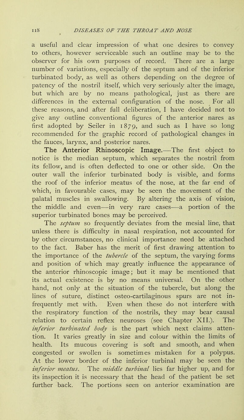 a useful and clear impression of what one desires to convey to others, however serviceable such an outline may be to the observer for his own purposes of record. There are a large number of variations, especially of the septum and of the inferior turbinated body, as well as others depending on the degree of patency of the nostril itself, which very seriously alter the image, but which are by no means pathological, just as there are differences in the external configuration of the nose. For all these reasons, and after full deliberation, I have decided not to give any outline conventional figures of the anterior nares as first adopted by Seller in 1879, and such as I have so long recommended for the graphic record of pathological changes in the fauces, larynx, and posterior nares. The Anterior Rhinoscopic Image.—The first object to notice is the median septum, which separates the nostril from its fellow, and is often deflected to one or other side. On the outer wall the inferior turbinated body is visible, and forms the roof of the inferior meatus of the nose, at the far end of which, in favourable cases, may be seen the movement of the palatal muscles in swallowing. By altering the axis of vision, the middle and even—in very rare cases—a portion of the superior turbinated bones may be perceived. The septum so frequently deviates from the mesial line, that unless there is difficulty in nasal respiration, not accounted for by other circumstances, no clinical importance need be attached to the fact. Baber has the merit of first drawing attention to the importance of the tube7xle of the septum, the varying forms and position of which may greatly influence the appearance of the anterior rhinoscopic image; but it may be mentioned that its actual existence is by no means universal. On the other hand, not only at the situation of the tubercle, but along the lines of suture, distinct osteo-cartilaginous spurs are not in- frequently met with. Even when these do not interfere with the respiratory function of the nostrils, they may bear causal relation to certain reflex neuroses (see Chapter XII.). The inferior tuj^binated body is the part which next claims atten- tion. It varies greatly in size and colour within the limits of health. Its mucous covering is soft and smooth, and when congested or swollen is sometimes mistaken for a polypus. At the lower border of the inferior turbinal may be seen the inferior meatus. The middle turbinal lies far higher up, and for its inspection it is necessary that the head of the patient be set further back. The portions seen on anterior examination are