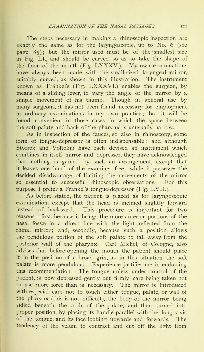 The steps necessary in making a rhinoscopic inspection are exactly the same as for the laryngoscopic, up to No. 6 (see page 85); but the mirror used must be of the smallest size in Fig. LI., and should be curved so as to take the shape of the floor of the mouth (Fig. LXXXV.). My own examinations have always been made with the small-sized laryngeal mirror, suitably curved, as shown in this illustration. The instrument known as Frankel's (Fig. LXXXVI.) enables the surgeon, by means of a sliding lever, to vary the angle of the mirror, by a simple movement of his thumb. Though in general use by many surgeons, it has not been found necessary for employment in ordinary examinations in my own practice; but it will be found convenient in those cases in which the space between the soft palate and back of the pharynx is unusually narrow. As in inspection of the fauces, so also in rhinoscopy, some form of tongue-depressor is often indispensable; and although Stoerck and Voltolini have each devised an instrument which combines in itself mirror and depressor, they have acknowledged that nothing is gained by such an arrangement, except that it leaves one hand of the examiner free; while it possesses the decided disadvantage of limiting the movements of the mirror so essential to successful rhinoscopic observations. For this purpose I prefer a Frankel's tongue-depressor (Fig. LVII.). As before stated, the patient is placed as for laryngoscopic examination, except that the head is inclined slightly forward instead of backward. This procedure is important for two reasons—first, because it brings the more anterior portions of the nasal fossae in a direct line with the light reflected from the rhinal mirror; and, secondly, because such a position allows the pendulous portion of the soft palate to fall away from the posterior wall of the pharynx. Carl Michel, of Cologne, also advises that before opening the mouth the patient should place it in the position of a broad grin, as in this situation the soft palate is more pendulous. Experience justifies me in endorsing this recommendation. The tongue, unless under control of the patient, is now depressed gently but firmly, care being taken not to use more force than is necessary. The mirror is introduced with especial care not to touch either tongue, palate, or wall of the pharynx (this is not difficult), the body of the mirror being sidled beneath the arch of the palate, and then turned into proper position, by placing its handle parallel with the long axis of the tongue, and its face looking upwards and forwards. The tendency of the velum to contract and cut off the light from