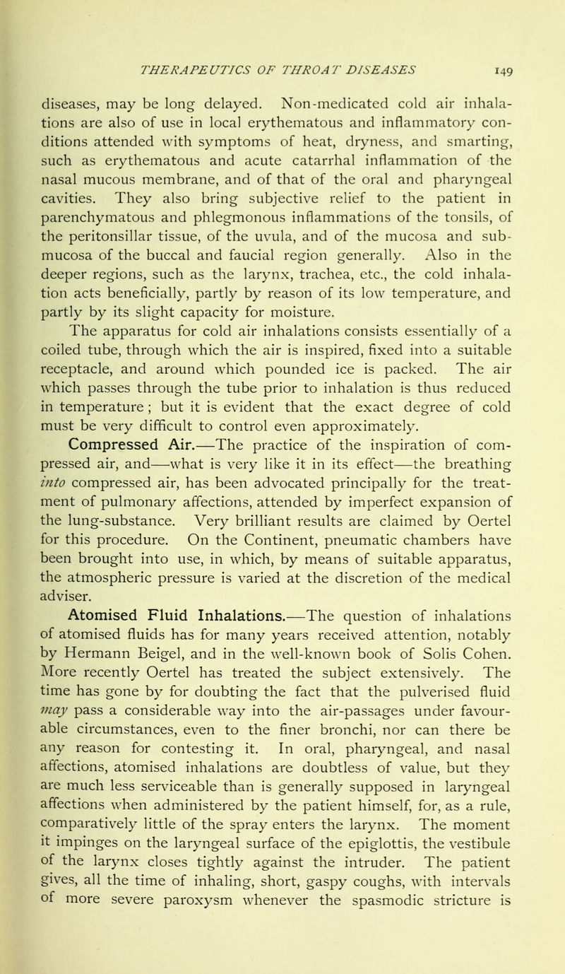 diseases, may be long delayed. Non-medicated cold air inhala- tions are also of use in local erythematous and inflammatory con- ditions attended with symptoms of heat, dryness, and smarting, such as erythematous and acute catarrhal inflammation of the nasal mucous membrane, and of that of the oral and pharyngeal cavities. They also bring subjective relief to the patient in parenchymatous and phlegmonous inflammations of the tonsils, of the peritonsillar tissue, of the uvula, and of the mucosa and sub- mucosa of the buccal and faucial region generally. Also in the deeper regions, such as the larynx, trachea, etc., the cold inhala- tion acts beneficially, partly by reason of its low temperature, and partly by its slight capacity for moisture. The apparatus for cold air inhalations consists essentially of a coiled tube, through which the air is inspired, fixed into a suitable receptacle, and around which pounded ice is packed. The air which passes through the tube prior to inhalation is thus reduced in temperature ; but it is evident that the exact degree of cold must be very difficult to control even approximately. Compressed Air.—The practice of the inspiration of com- pressed air, and—what is very like it in its effect—the breathing into compressed air, has been advocated principally for the treat- ment of pulmonary affections, attended by imperfect expansion of the lung-substance. Very brilliant results are claimed by Oertel for this procedure. On the Continent, pneumatic chambers have been brought into use, in which, by means of suitable apparatus, the atmospheric pressure is varied at the discretion of the medical adviser. Atomised Fluid Inhalations.—The question of inhalations of atomised fluids has for many years received attention, notably by Hermann Beigel, and in the well-known book of Solis Cohen. More recently Oertel has treated the subject extensively. The time has gone by for doubting the fact that the pulverised fluid may pass a considerable way into the air-passages under favour- able circumstances, even to the finer bronchi, nor can there be any reason for contesting it. In oral, pharyngeal, and nasal affections, atomised inhalations are doubtless of value, but they are much less serviceable than is generally supposed in laryngeal affections when administered by the patient himself, for, as a rule, comparatively little of the spray enters the larynx. The moment it impinges on the laryngeal surface of the epiglottis, the vestibule of the larynx closes tightly against the intruder. The patient gives, all the time of inhaling, short, gaspy coughs, with intervals of more severe paroxysm whenever the spasmodic stricture is