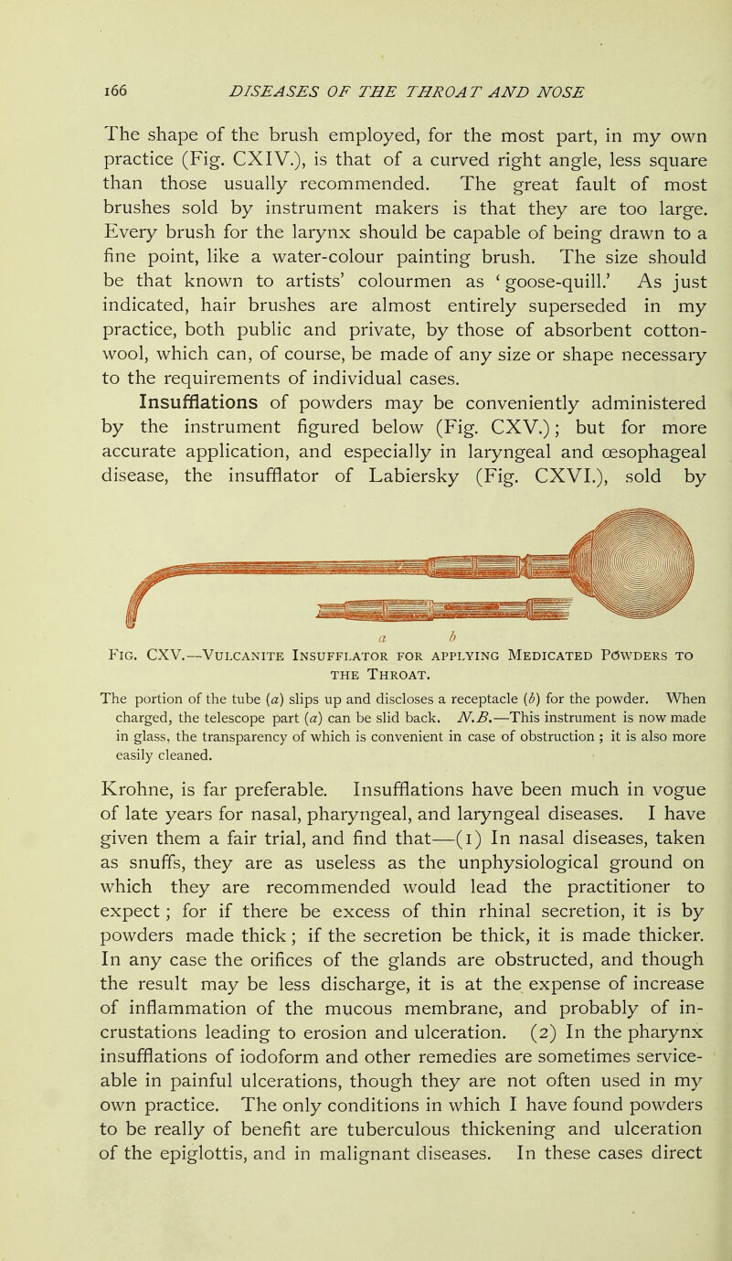 The shape of the brush employed, for the most part, in my own practice (Fig. CXIV.), is that of a curved right angle, less square than those usually recommended. The great fault of most brushes sold by instrument makers is that they are too large. Every brush for the larynx should be capable of being drawn to a fine point, like a water-colour painting brush. The size should be that known to artists' colourmen as ' goose-quill.' As just indicated, hair brushes are almost entirely superseded in my practice, both public and private, by those of absorbent cotton- wool, which can, of course, be made of any size or shape necessary to the requirements of individual cases. Insufflations of powders may be conveniently administered by the instrument figured below (Fig. CXV.); but for more accurate application, and especially in laryngeal and oesophageal disease, the insufflator of Labiersky (Fig. CXVI.), sold by Y\G. (JXV.—Vulcanite Insufflator for applying Medicated Powders to THE Throat. The portion of the tube (a) slips up and discloses a receptacle [b) for the powder. When charged, the telescope part (a) can be slid back. N.B.—This instrument is now made in glass, the transparency of which is convenient in case of obstruction ; it is also more easily cleaned. Krohne, is far preferable. Insufflations have been much in vogue of late years for nasal, pharyngeal, and laryngeal diseases. I have given them a fair trial, and find that—(i) In nasal diseases, taken as snuffs, they are as useless as the unphysiological ground on which they are recommended would lead the practitioner to expect; for if there be excess of thin rhinal secretion, it is by powders made thick; if the secretion be thick, it is made thicker. In any case the orifices of the glands are obstructed, and though the result may be less discharge, it is at the expense of increase of inflammation of the mucous membrane, and probably of in- crustations leading to erosion and ulceration. (2) In the pharynx insufflations of iodoform and other remedies are sometimes service- able in painful ulcerations, though they are not often used in my own practice. The only conditions in which I have found powders to be really of benefit are tuberculous thickening and ulceration of the epiglottis, and in malignant diseases. In these cases direct