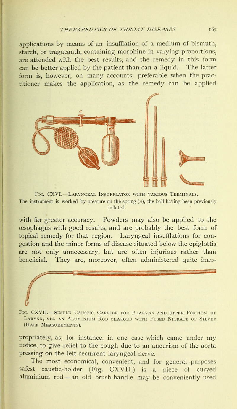 applications by means of an insufflation of a medium of bismuth, starch, or tragacanth, containing morphine in varying proportions, are attended with the best results, and the remedy in this form can be better applied by the patient than can a liquid. The latter form is, however, on many accounts, preferable when the prac- titioner makes the application, as the remedy can be applied Fig. CXVI.—Laryngeal Insufflator with various Terminals. The instrument is worked by pressure on the spring {a), the ball having been previously inflated, with far greater accuracy. Powders may also be applied to the oesophagus with good results, and are probably the best form of topical remedy for that region. Laryngeal insufflations for con- gestion and the minor forms of disease situated below the epiglottis are not only unnecessary, but are often injurious rather than beneficial. They are, moreover, often administered quite inap- FiG. CXVIL—Simple Caustic Carrier for Pharynx and upper Portion of Larynx, viz. an Aluminium Rod charged with Fused Nitrate of Silver (Half Measurements). propriately, as, for instance, in one case which came under my notice, to give relief to the cough due to an aneurism of the aorta pressing on the left recurrent laryngeal nerve. The most economical, convenient, and for general purposes safest caustic-holder (Fig. CXVI I.) is a piece of curved aluminium rod—an old brush-handle may be conveniently used