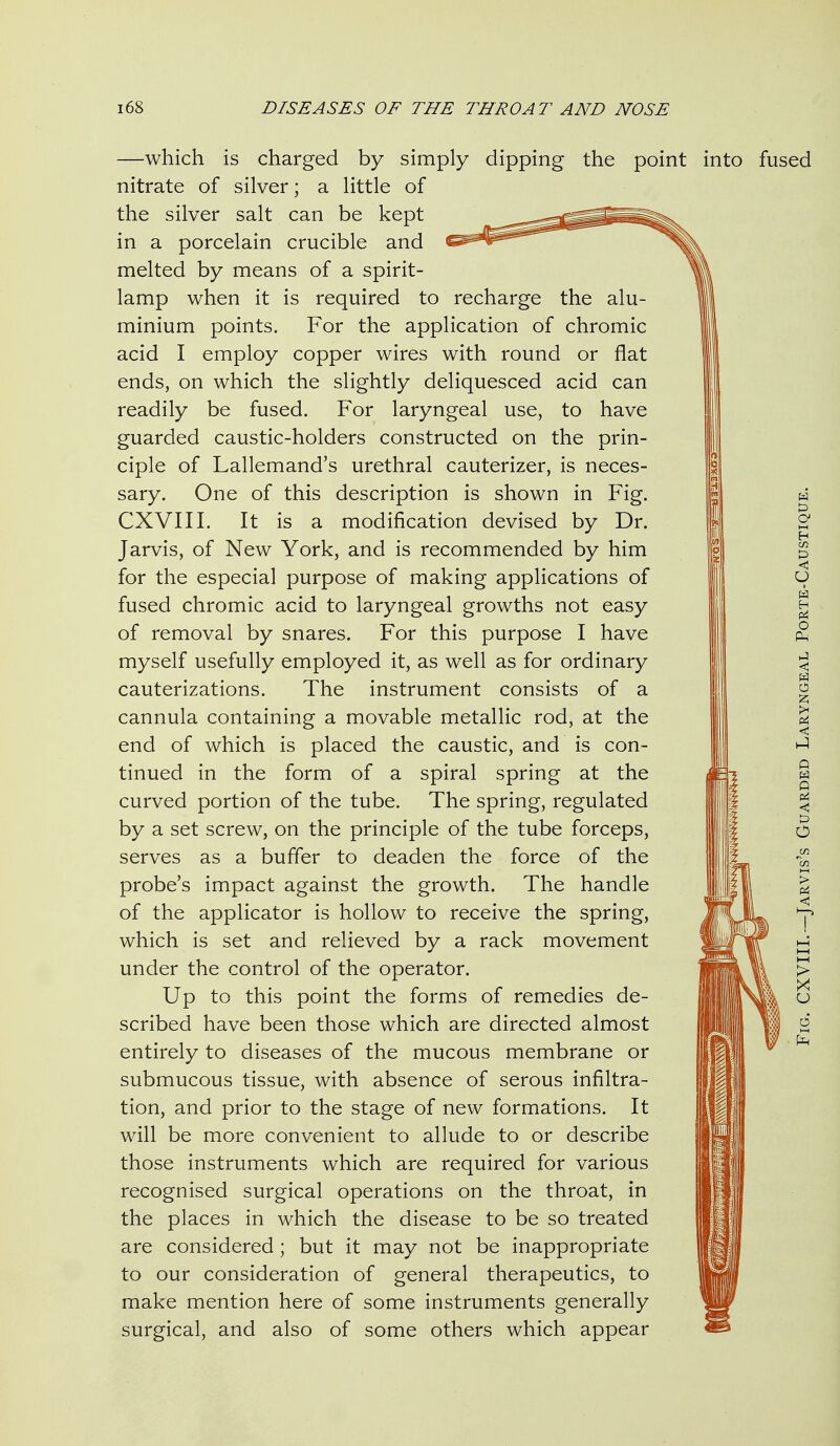 —which is charged by simply dipping the point nitrate of silver; a little of the silver salt can be kept in a porcelain crucible and melted by means of a spirit- lamp when it is required to recharge the alu- minium points. For the application of chromic acid I employ copper wires with round or flat ends, on which the slightly deliquesced acid can readily be fused. For laryngeal use, to have guarded caustic-holders constructed on the prin- ciple of Lallemand's urethral cauterizer, is neces- sary. One of this description is shown in Fig. CXVIII. It is a modification devised by Dr. Jarvis, of New York, and is recommended by him for the especial purpose of making applications of fused chromic acid to laryngeal growths not easy of removal by snares. For this purpose I have myself usefully employed it, as well as for ordinary cauterizations. The instrument consists of a cannula containing a movable metallic rod, at the end of which is placed the caustic, and is con- tinued in the form of a spiral spring at the curved portion of the tube. The spring, regulated by a set screw, on the principle of the tube forceps, serves as a buffer to deaden the force of the probe's impact against the growth. The handle of the applicator is hollow to receive the spring, which is set and relieved by a rack movement under the control of the operator. Up to this point the forms of remedies de- scribed have been those which are directed almost entirely to diseases of the mucous membrane or submucous tissue, with absence of serous infiltra- tion, and prior to the stage of new formations. It will be more convenient to allude to or describe those instruments which are required for various recognised surgical operations on the throat, in the places in which the disease to be so treated are considered; but it may not be inappropriate to our consideration of general therapeutics, to make mention here of some instruments generally surgical, and also of some others which appear