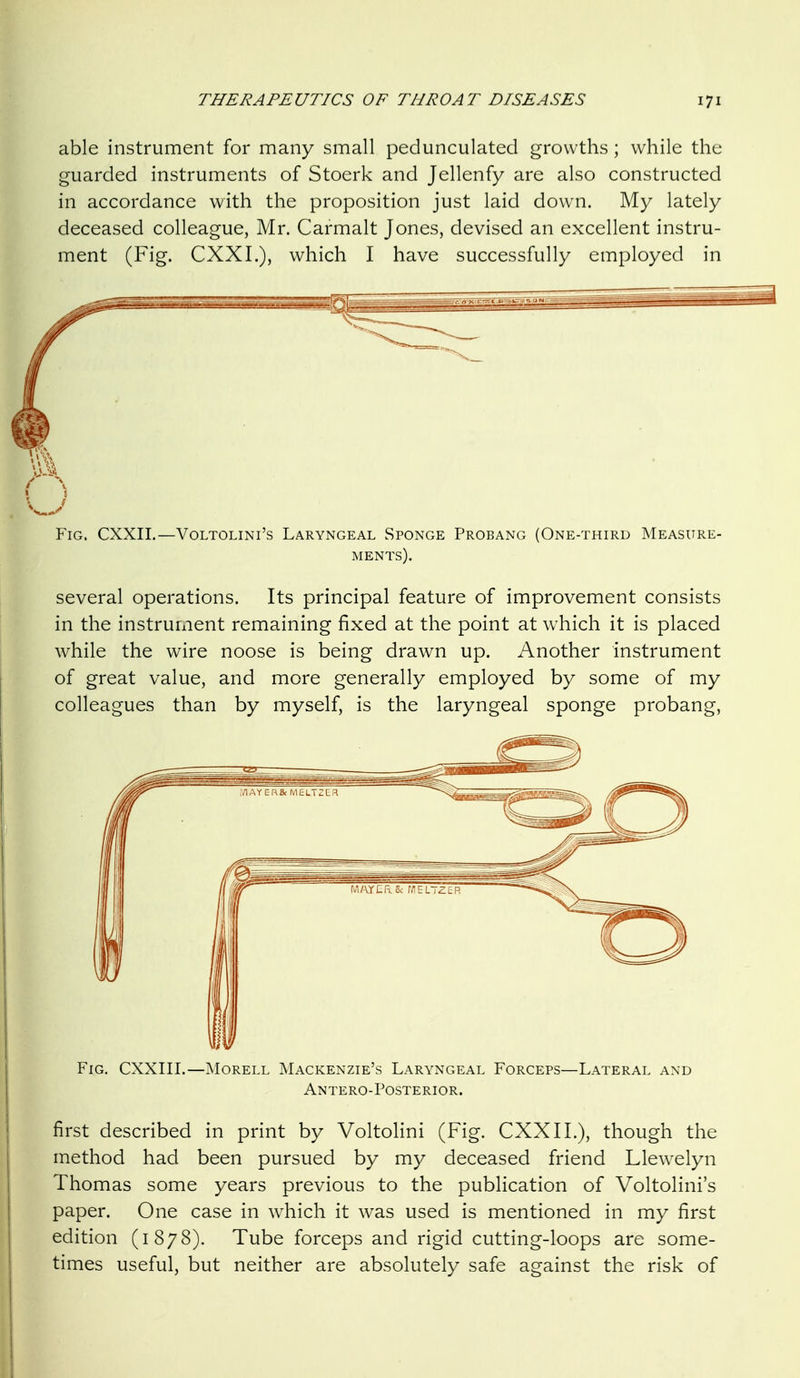 able instrument for many small pedunculated growths; while the guarded instruments of Stoerk and Jellenfy are also constructed in accordance with the proposition just laid down. My lately deceased colleague, Mr. Carmalt Jones, devised an excellent instru- ment (Fig. CXXL), which I have successfully employed in Fig. CXXII.—Voltolini's Laryngeal Sponge Probang (One-third Measure- ments). several operations. Its principal feature of improvement consists in the instrument remaining fixed at the point at which it is placed while the wire noose is being drawn up. Another instrument of great value, and more generally employed by some of my colleagues than by myself, is the laryngeal sponge probang. Fig. CXXIII.—INIorell Mackenzie's Laryngeal Forceps—Lateral and Antero-Posterior. first described in print by Voltolini (Fig. CXXII.), though the method had been pursued by my deceased friend Llew^elyn Thomas some years previous to the publication of Voltolini's paper. One case in which it was used is mentioned in my first edition (1878). Tube forceps and rigid cutting-loops are some- times useful, but neither are absolutely safe against the risk of