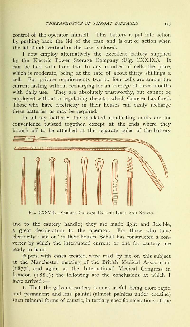 control of the operator himself. This battery is put into action by pushing back the lid of the case, and is out of action when the lid stands vertical or the case is closed. I now employ alternatively the excellent battery supplied by the Electric Power Storage Company (Fig. CXXIX.). It can be had with from two to any number of cells, the price, which is moderate, being at the rate of about thirty shillings a cell. For private requirements two to four cells are ample, the current lasting without recharging for an average of three months with daily use. They are absolutely trustworthy, but cannot be employed without a regulating rheostat which Coxeter has fixed. Those who have electricity in their houses can easily recharge these batteries, as may be required. In all my batteries the insulated conducting cords are for convenience twisted together, except at the ends where they branch off to be attached at the separate poles of the battery and to the cautery handle; they are made light and flexible, a great desideratum to the operator. For those who have electricity ' laid on' in their houses, Schall has constructed a con- verter by which the interrupted current or one for cautery are ready to hand. Papers, with cases treated, were read by me on this subject at the Manchester meeting ,.of the British Medical Association (1877), and again at the International Medical Congress in London (1881); the following are the conclusions at which I have arrived :— I. That the galvano-cautery is most useful, being more rapid and permanent and less painful (almost painless under cocaine) than mineral forms of caustic, in tertiary specific ulcerations of the III