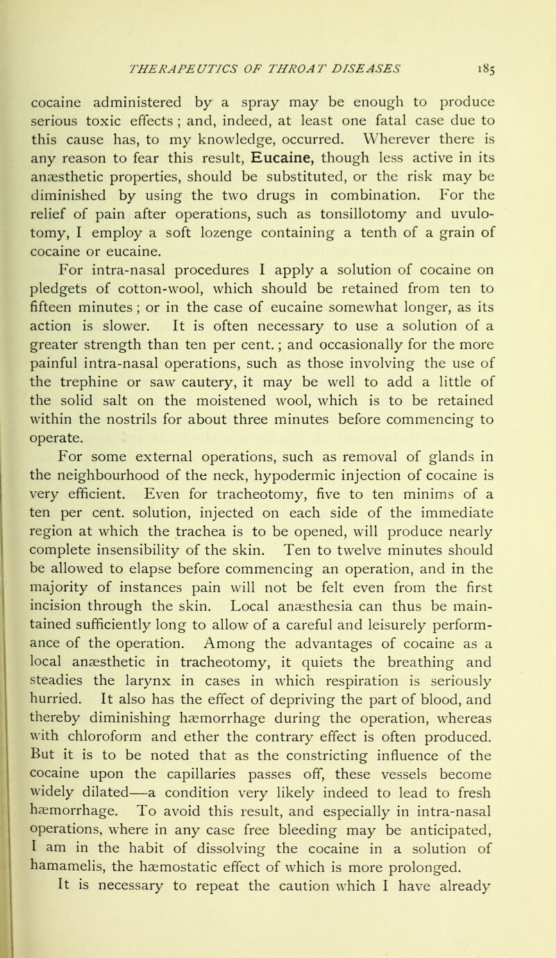 cocaine administered by a spray may be enough to j^roduce serious toxic effects ; and, indeed, at least one fatal case due to this cause has, to my knowledge, occurred. Wherever there is any reason to fear this result, Eucaine, though less active in its anaesthetic properties, should be substituted, or the risk may be diminished by using the two drugs in combination. For the relief of pain after operations, such as tonsillotomy and uvulo- tomy, I employ a soft lozenge containing a tenth of a grain of cocaine or eucaine. For intra-nasal procedures I apply a solution of cocaine on pledgets of cotton-wool, which should be retained from ten to fifteen minutes ; or in the case of eucaine somewhat longer, as its action is slower. It is often necessary to use a solution of a greater strength than ten per cent.; and occasionally for the more painful intra-nasal operations, such as those involving the use of the trephine or saw cautery, it may be well to add a little of the solid salt on the moistened wool, which is to be retained within the nostrils for about three minutes before commencing to operate. For some external operations, such as removal of glands in the neighbourhood of the neck, hypodermic injection of cocaine is very efficient. Even for tracheotomy, five to ten minims of a ten per cent, solution, injected on each side of the immediate region at which the trachea is to be opened, will produce nearly complete insensibility of the skin. Ten to twelve minutes should be allowed to elapse before commencing an operation, and in the majority of instances pain will not be felt even from the first incision through the skin. Local anaesthesia can thus be main- tained sufficiently long to allow of a careful and leisurely perform- ance of the operation. Among the advantages of cocaine as a local anaesthetic in tracheotomy, it quiets the breathing and steadies the larynx in cases in which respiration is seriously hurried. It also has the effect of depriving the part of blood, and thereby diminishing haemorrhage during the operation, whereas with chloroform and ether the contrary effect is often produced. But it is to be noted that as the constricting influence of the cocaine upon the capillaries passes off, these vessels become widely dilated—a condition very likely indeed to lead to fresh haemorrhage. To avoid this result, and especially in intra-nasal operations, where in any case free bleeding may be anticipated, I am in the habit of dissolving the cocaine in a solution of hamamelis, the haemostatic effect of which is more prolonged. It is necessary to repeat the caution which I have already