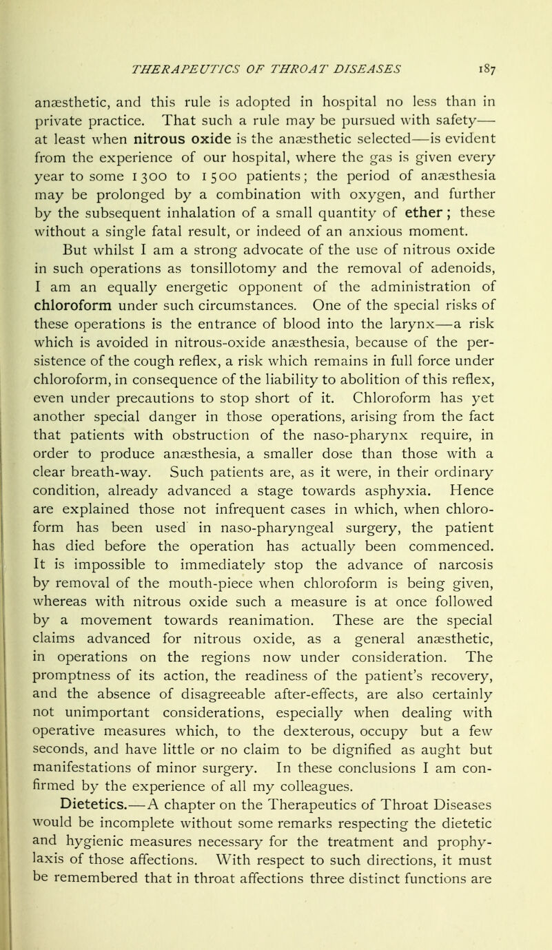 anaesthetic, and this rule is adopted in hospital no less than in private practice. That such a rule may be pursued with safety— at least when nitrous oxide is the anaesthetic selected—is evident from the experience of our hospital, where the gas is given every year to some 1300 to 1500 patients; the period of anaesthesia may be prolonged by a combination with oxygen, and further by the subsequent inhalation of a small quantity of ether ; these without a single fatal result, or indeed of an anxious moment. But whilst I am a strong advocate of the use of nitrous oxide in such operations as tonsillotomy and the removal of adenoids, I am an equally energetic opponent of the administration of chloroform under such circumstances. One of the special risks of these operations is the entrance of blood into the larynx—a risk which is avoided in nitrous-oxide anaesthesia, because of the per- sistence of the cough reflex, a risk which remains in full force under chloroform, in consequence of the liability to abolition of this reflex, even under precautions to stop short of it. Chloroform has yet another special danger in those operations, arising from the fact that patients with obstruction of the naso-pharynx require, in order to produce anaesthesia, a smaller dose than those with a clear breath-way. Such patients are, as it were, in their ordinary condition, already advanced a stage towards asphyxia. Hence are explained those not infrequent cases in which, when chloro- form has been used in naso-pharyngeal surgery, the patient has died before the operation has actually been commenced. It is impossible to immediately stop the advance of narcosis by removal of the mouth-piece when chloroform is being given, whereas with nitrous oxide such a measure is at once followed by a movement towards reanimation. These are the special claims advanced for nitrous oxide, as a general anaesthetic, in operations on the regions now under consideration. The promptness of its action, the readiness of the patient's recovery, and the absence of disagreeable after-effects, are also certainly not unimportant considerations, especially when dealing with operative measures which, to the dexterous, occupy but a few seconds, and have little or no claim to be dignified as aught but manifestations of minor surgery. In these conclusions I am con- firmed by the experience of all my colleagues. Dietetics.—A chapter on the Therapeutics of Throat Diseases would be incomplete without some remarks respecting the dietetic and hygienic measures necessary for the treatment and prophy- laxis of those affections. With respect to such directions, it must be remembered that in throat affections three distinct functions are