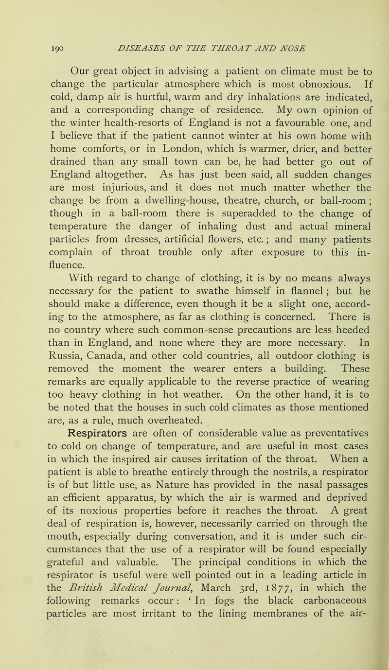 Our great object in advising a patient on climate must be to change the particular atmosphere which is most obnoxious. If cold, damp air is hurtful, warm and dry inhalations are indicated, and a corresponding change of residence. My own opinion of the winter health-resorts of England is not a favourable one, and I believe that if the patient cannot winter at his own home with home comforts, or in London, which is warmer, drier, and better drained than any small town can be, he had better go out of England altogether. As has just been said, all sudden changes are most injurious, and it does not much matter whether the change be from a dwelling-house, theatre, church, or ball-room ; though in a ball-room there is superadded to the change of temperature the danger of inhaling dust and actual mineral particles from dresses, artificial flowers, etc.; and many patients complain of throat trouble only after exposure to this in- fluence. With regard to change of clothing, it is by no means always necessary for the patient to swathe himself in flannel; but he should make a difference, even though it be a slight one, accord- ing to the atmosphere, as far as clothing is concerned. There is no country where such common-sense precautions are less heeded than in England, and none where they are more necessary. In Russia, Canada, and other cold countries, all outdoor clothing is removed the moment the wearer enters a building. These remarks are equally applicable to the reverse practice of wearing too heavy clothing in hot weather. On the other hand, it is to be noted that the houses in such cold climates as those mentioned are, as a rule, much overheated. Respirators are often of considerable value as preventatives to cold on change of temperature, and are useful in most cases in which the inspired air causes irritation of the throat. When a patient is able to breathe entirely through the nostrils, a respirator is of but little use, as Nature has provided in the nasal passages an efficient apparatus, by which the air is warmed and deprived of its noxious properties before it reaches the throat. A great deal of respiration is, however, necessarily carried on through the mouth, especially during conversation, and it is under such cir- cumstances that the use of a respirator will be found especially grateful and valuable. The principal conditions in which the respirator is useful were well pointed out in a leading article in the British Medical Journal, March 3rd, 1877, in which the following remarks occur: ' In fogs the black carbonaceous particles are most irritant to the lining membranes of the air-