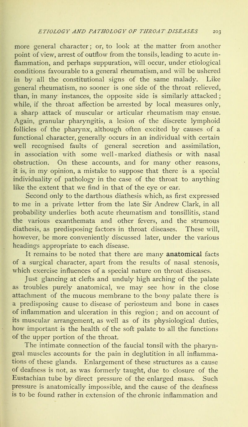 more general character; or, to look at the matter from another point of view, arrest of outflow from the tonsils, leading to acute in- flammation, and perhaps suppuration, will occur, under etiological conditions favourable to a general rheumatism, and will be ushered in by all the constitutional signs of the same malady. Like general rheumatism, no sooner is one side of the throat relieved, than, in many instances, the opposite side is similarly attacked; while, if the throat affection be arrested by local measures only, a sharp attack of muscular or articular rheumatism may ensue. Again, granular pharyngitis, a lesion of the discrete lymphoid follicles of the pharynx, although often excited by causes of a functional character, generally occurs in an individual with certain well recognised faults of general secretion and assimilation, in association with some well-marked diathesis or with nasal obstruction. On these accounts, and for many other reasons, it is, in my opinion, a mistake to suppose that there is a special individuality of pathology in the case of the throat to anything like the extent that we find in that of the eye or ear. Second only to the darthous diathesis which, as first expressed to me in a private letter from the late Sir Andrew Clark, in all probability underlies both acute rheumatism and tonsillitis, stand the various exanthemata and other fevers, and the strumous diathesis, as predisposing factors in throat diseases. These will, however, be more conveniently discussed later, under the various headings appropriate to each disease. It remains to be noted that there are many anatomical facts of a surgical character, apart from the results of nasal stenosis, which exercise influences of a special nature on throat diseases. Just glancing at clefts and unduly high arching of the palate as troubles purely anatomical, we may see how in the close attachment of the mucous membrane to the bony palate there is a predisposing cause to disease of periosteum and bone in cases of inflammation and ulceration in this region ; and on account of its muscular arrangement, as well as of its physiological duties, how important is the health of the soft palate to all the functions of the upper portion of the throat. The intimate connection of the faucial tonsil with the pharyn- geal muscles accounts for the pain in deglutition in all inflamma- tions of these glands. Enlargement of these structures as a cause of deafness is not, as was formerly taught, due to closure of the Eustachian tube by direct pressure of the enlarged mass. Such pressure is anatomically impossible, and the cause of the deafness is to be found rather in extension of the chronic inflammation and