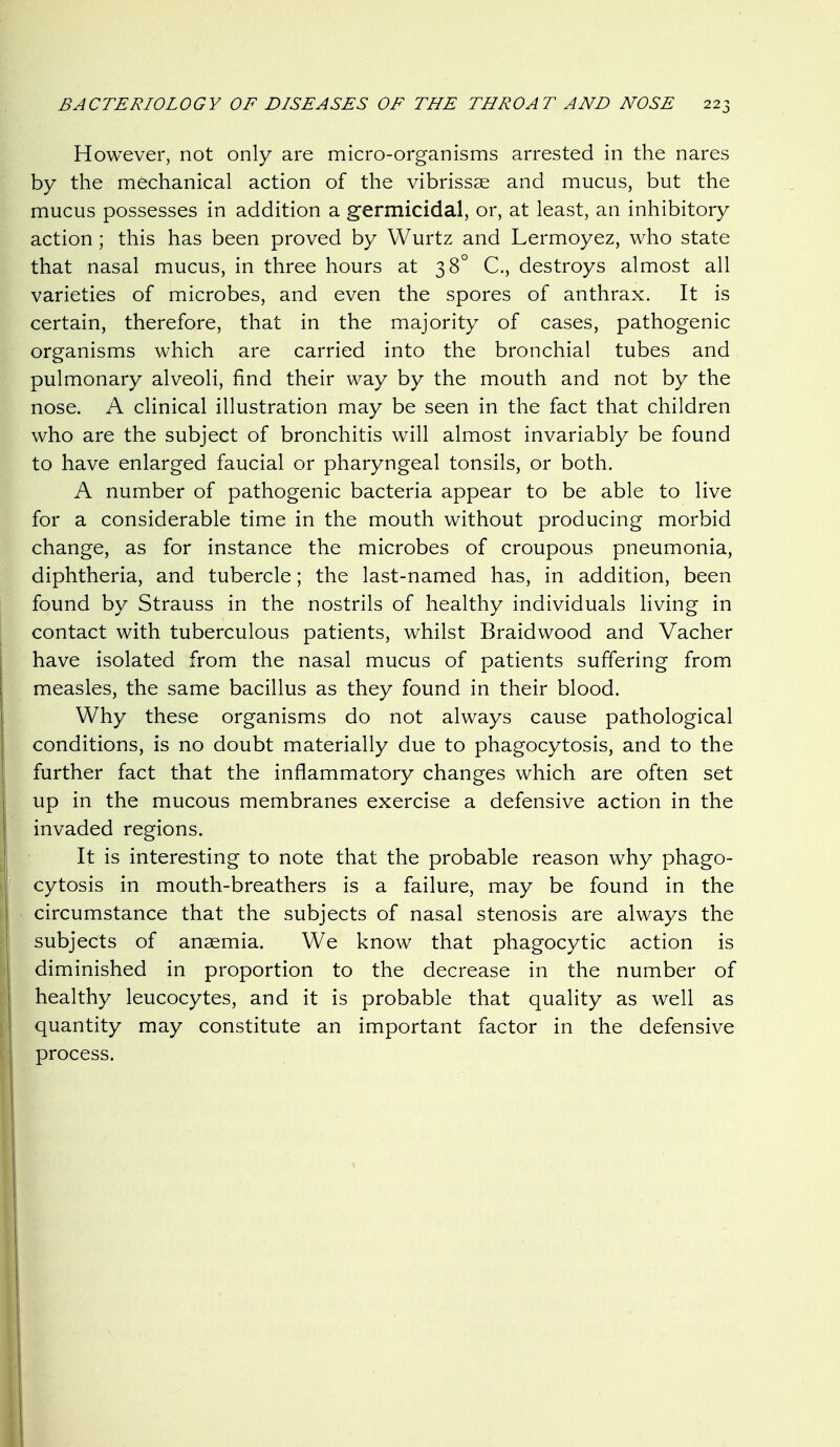 However, not only are micro-organisms arrested in the nares by the mechanical action of the vibrissae and mucus, but the mucus possesses in addition a germicidal, or, at least, an inhibitory action; this has been proved by Wurtz and Lermoyez, who state that nasal mucus, in three hours at 38° C, destroys almost all varieties of microbes, and even the spores of anthrax. It is certain, therefore, that in the majority of cases, pathogenic organisms which are carried into the bronchial tubes and pulmonary alveoli, find their way by the mouth and not by the nose. A clinical illustration may be seen in the fact that children who are the subject of bronchitis will almost invariably be found to have enlarged faucial or pharyngeal tonsils, or both. A number of pathogenic bacteria appear to be able to live for a considerable time in the mouth without producing morbid change, as for instance the microbes of croupous pneumonia, diphtheria, and tubercle; the last-named has, in addition, been found by Strauss in the nostrils of healthy individuals living in contact with tuberculous patients, whilst Braidwood and Vacher have isolated from the nasal mucus of patients suffering from measles, the same bacillus as they found in their blood. Why these organisms do not always cause pathological conditions, is no doubt materially due to phagocytosis, and to the further fact that the inflammatory changes which are often set up in the mucous membranes exercise a defensive action in the invaded regions. It is interesting to note that the probable reason why phago- cytosis in mouth-breathers is a failure, may be found in the circumstance that the subjects of nasal stenosis are always the subjects of anaemia. We know that phagocytic action is diminished in proportion to the decrease in the number of healthy leucocytes, and it is probable that quality as well as quantity may constitute an important factor in the defensive process.