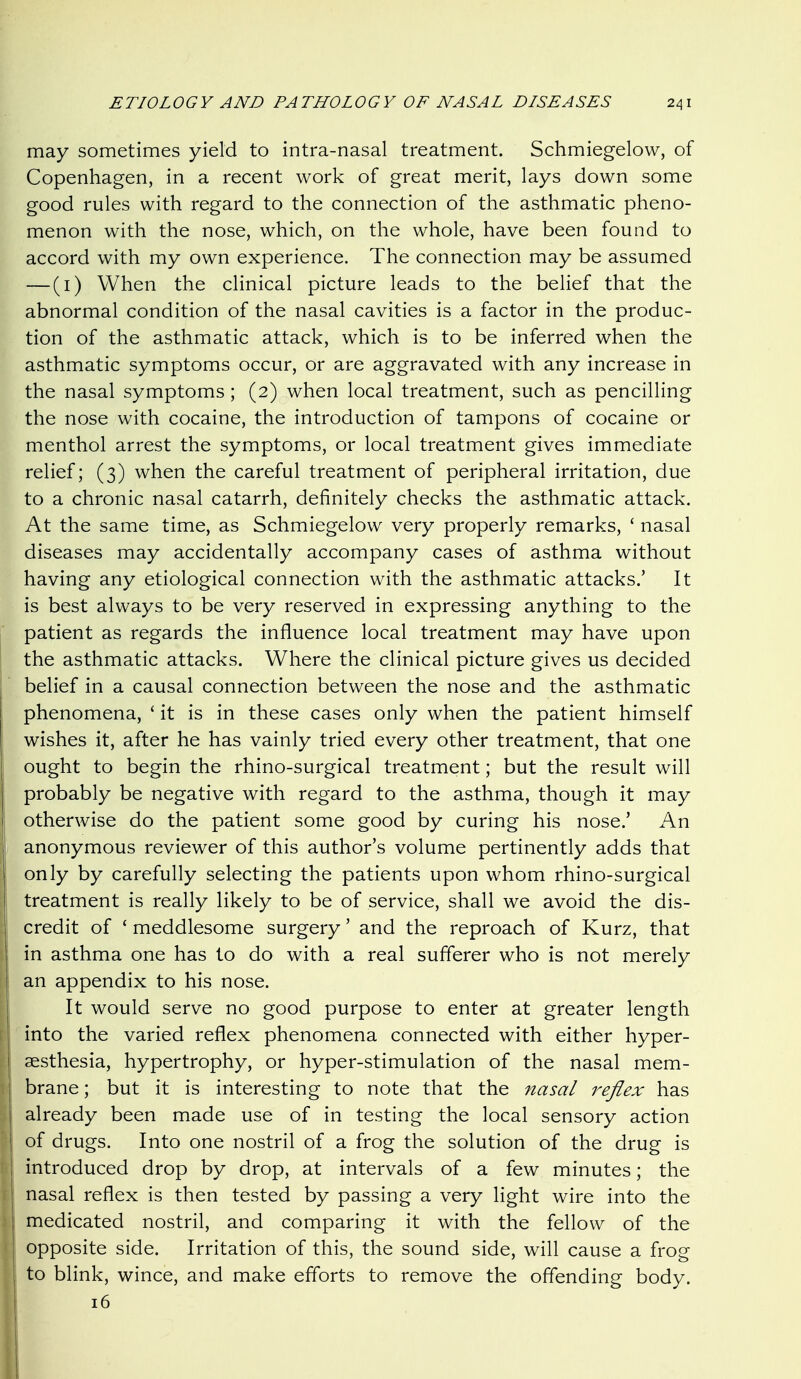 may sometimes yield to intra-nasal treatment. Schmiegelow, of Copenhagen, in a recent work of great merit, lays down some good rules with regard to the connection of the asthmatic pheno- menon with the nose, which, on the whole, have been found to accord with my own experience. The connection may be assumed — (i) When the clinical picture leads to the belief that the abnormal condition of the nasal cavities is a factor in the produc- tion of the asthmatic attack, which is to be inferred when the asthmatic symptoms occur, or are aggravated with any increase in the nasal symptoms ; (2) when local treatment, such as pencilling the nose with cocaine, the introduction of tampons of cocaine or menthol arrest the symptoms, or local treatment gives immediate relief; (3) when the careful treatment of peripheral irritation, due to a chronic nasal catarrh, definitely checks the asthmatic attack. At the same time, as Schmiegelow very properly remarks, ' nasal diseases may accidentally accompany cases of asthma without having any etiological connection with the asthmatic attacks.' It is best always to be very reserved in expressing anything to the patient as regards the influence local treatment may have upon the asthmatic attacks. Where the clinical picture gives us decided belief in a causal connection between the nose and the asthmatic phenomena, ' it is in these cases only when the patient himself wishes it, after he has vainly tried every other treatment, that one ought to begin the rhino-surgical treatment; but the result will probably be negative with regard to the asthma, though it may otherwise do the patient some good by curing his nose.' An anonymous reviewer of this author's volume pertinently adds that only by carefully selecting the patients upon whom rhino-surgical treatment is really likely to be of service, shall we avoid the dis- credit of ' meddlesome surgery' and the reproach of Kurz, that in asthma one has to do with a real sufferer who is not merely an appendix to his nose. It would serve no good purpose to enter at greater length into the varied reflex phenomena connected with either hyper- aesthesia, hypertrophy, or hyper-stimulation of the nasal mem- brane ; but it is interesting to note that the nasal reflex has already been made use of in testing the local sensory action of drugs. Into one nostril of a frog the solution of the drug is introduced drop by drop, at intervals of a few minutes; the nasal reflex is then tested by passing a very light wire into the medicated nostril, and comparing it with the fellow of the opposite side. Irritation of this, the sound side, will cause a frog to blink, wince, and make efforts to remove the offending body. 16