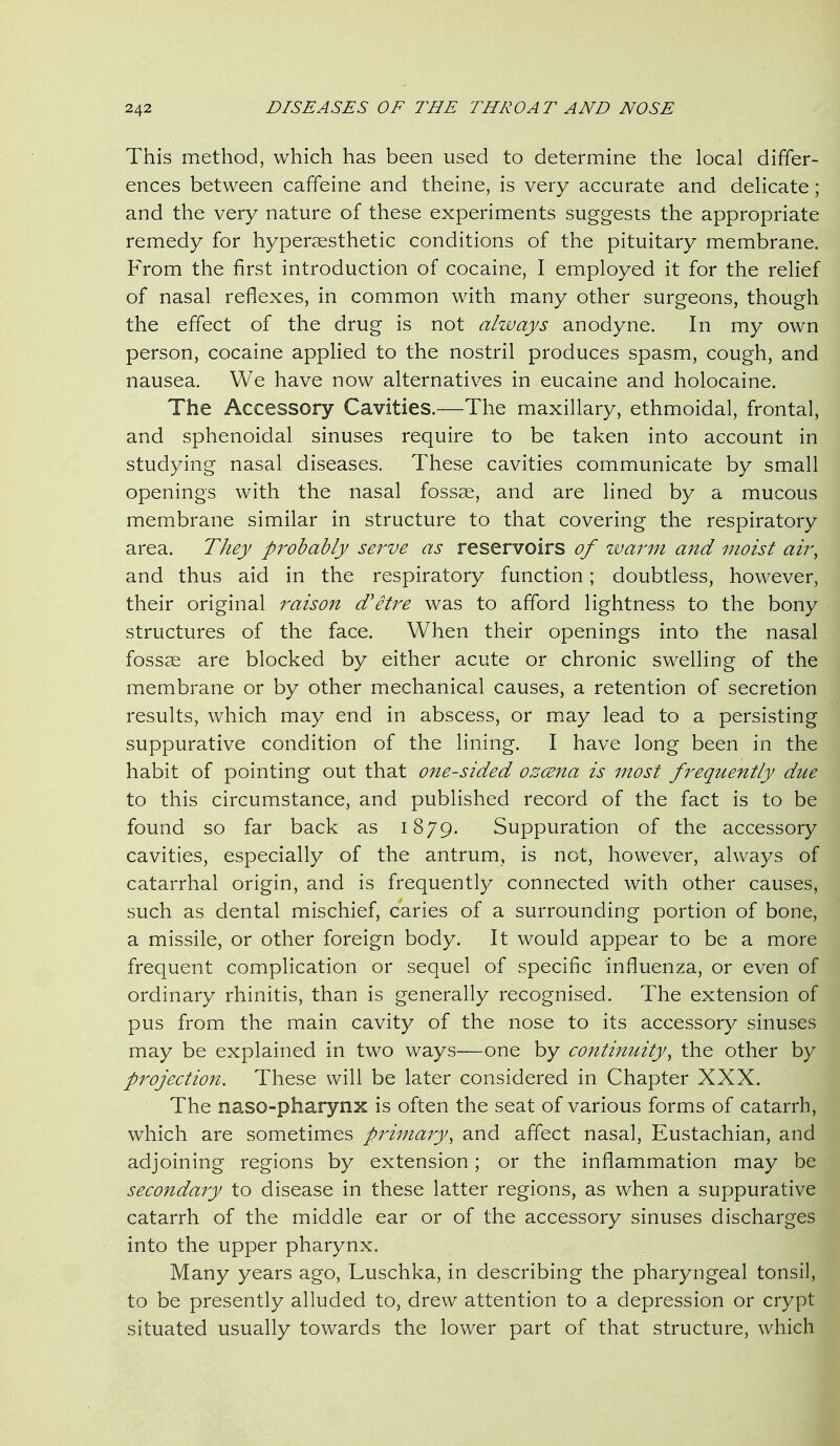 This method, which has been used to determine the local differ- ences between caffeine and theine, is very accurate and delicate; and the very nature of these experiments suggests the appropriate remedy for hypersesthetic conditions of the pituitary membrane. From the first introduction of cocaine, I employed it for the relief of nasal reflexes, in common with many other surgeons, though the effect of the drug is not ahvays anodyne. In my own person, cocaine applied to the nostril produces spasm, cough, and nausea. We have now alternatives in eucaine and holocaine. The Accessory Cavities.—The maxillary, ethmoidal, frontal, and sphenoidal sinuses require to be taken into account in studying nasal diseases. These cavities communicate by small openings with the nasal fossae, and are lined by a mucous membrane similar in structure to that covering the respiratory area. They pi'obably sei^ve as reservoirs of zvarni and moist aii% and thus aid in the respiratory function; doubtless, however, their original raison d'etre was to afford lightness to the bony structures of the face. When their openings into the nasal fossae are blocked by either acute or chronic swelling of the membrane or by other mechanical causes, a retention of secretion results, which may end in abscess, or miay lead to a persisting suppurative condition of the lining. I have long been in the habit of pointing out that one-sided ozcena is most frequently due to this circumstance, and published record of the fact is to be found so far back as 1879. Suppuration of the accessory cavities, especially of the antrum, is net, however, always of catarrhal origin, and is frequently connected with other causes, such as dental mischief, caries of a surrounding portion of bone, a missile, or other foreign body. It would appear to be a more frequent complication or sequel of specific influenza, or even of ordinary rhinitis, than is generally recognised. The extension of pus from the main cavity of the nose to its accessory sinuses may be explained in two ways—one by continuity, the other by projection. These will be later considered in Chapter XXX. The naso-pharynx is often the seat of various forms of catarrh, which are sometimes primary, and affect nasal. Eustachian, and adjoining regions by extension; or the inflammation may be secondary to disease in these latter regions, as when a suppurative catarrh of the middle ear or of the accessory sinuses discharges into the upper pharynx. Many years ago, Luschka, in describing the pharyngeal tonsil, to be presently alluded to, drew attention to a depression or crypt situated usually towards the lower part of that structure, which