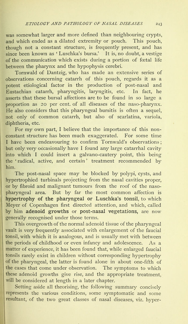 was somewhat larger and more defined than neighbouring crypts, and which ended as a dilated extremity or pouch. This pouch, though not a constant structure, is frequently present, and has since been known as ' Luschka's bursa.' It is, no doubt, a vestige of the communication which exists during a portion of foetal life between the pharynx and the hypophysis cerebri. Tornwald of Dantzig, who has made an extensive series of observations concerning catarrh of this pouch, regards it as a potent etiological factor in the production of post-nasal and Eustachian catarrh, pharyngitis, laryngitis, etc. In fact, he asserts that these bursal affections are to be found in so large a proportion as 20 per cent, of all diseases of the naso-pharynx. He also considers that this pharyngeal bursitis is often a sequel, not only of common catarrh, but also of scarlatina, variola, diphtheria, etc. For my own part, I believe that the importance of this non- constant structure has been much exaggerated. For some time I have been endeavouring to confirm Tornwald's observations ; but only very occasionally have I found any large catarrhal cavity into which I could insert a galvano-cautery point, this being the ' radical, active, and certain' treatment recommended by him. The post-nasal space may be blocked by polypi, cysts, and hypertrophied turbinals projecting from the nasal cavities proper, or by fibroid and malignant tumours from the roof of the naso- pharyngeal area. But by far the most common affection is hypertrophy of the pharyngeal or Luschka's tonsil, to which Meyer of Copenhagen first directed attention, and which, called by him adenoid growths or post-nasal vegetations, are now generally recognised under those terms. This overgrowth of the normal adenoid tissue of the pharyngeal vault is very frequently associated with enlargement of the faucial tonsil, with which it is analogous, and is usually met with between the periods of childhood or even infancy and adolescence. As a I matter of experience, it has been found that, while enlarged faucial tonsils rarely exist in children without corresponding hypertrophy of the pharyngeal, the latter is found alone in about one-fifth of the cases that come under observation. The symptoms to which these adenoid growths give rise, and the appropriate treatment, will be considered at length in a later chapter. Setting aside all theorising, the following summary concisely represents the various conditions, some symptomatic and some : resultant, of the two great classes of nasal diseases, viz. hyper-