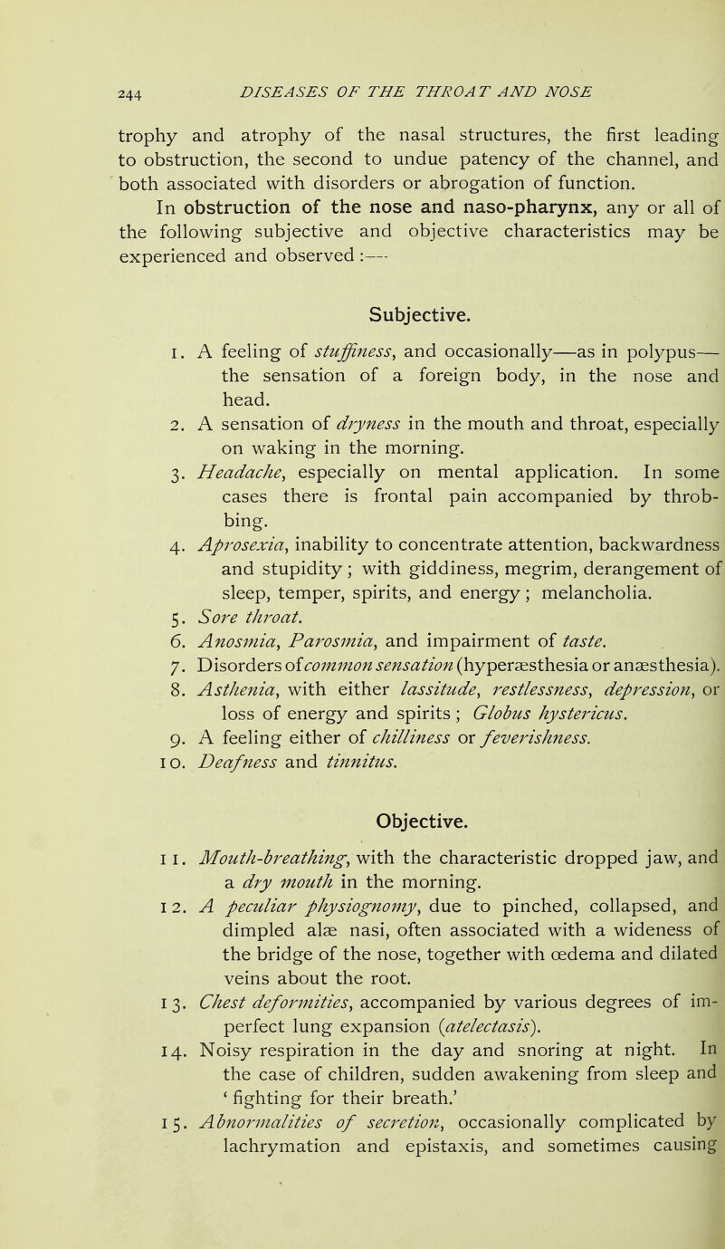 trophy and atrophy of the nasal structures, the first leading to obstruction, the second to undue patency of the channel, and both associated with disorders or abrogation of function. In obstruction of the nose and naso-pharynx, any or all of the following subjective and objective characteristics may be experienced and observed :— Subjective. 1. A feeling of stuffiness^ and occasionally—as in polypus— the sensation of a foreign body, in the nose and head. 2. A sensation of dryness in the mouth and throat, especially on waking in the morning. 3. Headache^ especially on mental application. In some cases there is frontal pain accompanied by throb- bing. 4. Aprosexia^ inability to concentrate attention, backwardness and stupidity ; with giddiness, megrim, derangement of sleep, temper, spirits, and energy; melancholia. 5. Sore throat. 6. Anosmia^ Parosmia, and impairment of taste. 7. Disorders oicoinmon sensation (hyperaesthesia or anaesthesia). 8. Asthenia, with either lassitude, restlessness, depression, or loss of energy and spirits ; Globus hystericus. 9. A feeling either of chilliness or feverishness. 10. Deafness and tinnitus. Objective. I I. Mouth-breathing, with the characteristic dropped jaw, and a dry mouth in the morning. 12. A peculiar physiognomy, due to pinched, collapsed, and dimpled alae nasi, often associated with a wideness of the bridge of the nose, together with oedema and dilated veins about the root. 13. Chest deformities, accompanied by various degrees of im- perfect lung expansion {atelectasis). 14. Noisy respiration in the day and snoring at night. In the case of children, sudden awakening from sleep and ' fighting for their breath.' 15. Abnornnalities of secretion, occasionally complicated by lachrymation and epistaxis, and sometimes causing