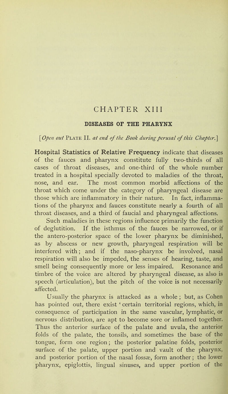 CHAPTER XIII DISEASES OF THE PHARYNX \_Open out Plate 11. at end of the Book during perusal of this Chapter?^ Hospital Statistics of Relative Frequency indicate that diseases of the fauces and pharynx constitute fully two-thirds of all cases of throat diseases, and one-third of the whole number treated in a hospital specially devoted to maladies of the throat, nose, and ear. The most common morbid affections of the throat which come under the category of pharyngeal disease are those which are inflammatory in their nature. In fact, inflamma- tions of the pharynx and fauces constitute nearly a fourth of all throat diseases, and a third of faucial and pharyngeal affections. Such maladies in these regions influence primarily the function of deglutition. If the isthmus of the fauces be narrowed, or if the antero-posterior space of the lower pharynx be diminished, as by abscess or new growth, pharyngeal respiration will be interfered with; and if the naso-pharynx be involved, nasal respiration will also be impeded, the senses of hearing, taste, and smell being consequently more or less impaired. Resonance and timbre of the voice are altered by pharyngeal disease, as also is speech (articulation), but the pitch of the voice is not necessarily affected. Usually the pharynx is attacked as a whole ; but, as Cohen has pointed out, there exist ' certain territorial regions, which, in consequence of participation in the same vascular, lymphatic, or nervous distribution, are apt to become sore or inflamed together. Thus the anterior surface of the palate and uvula, the anterior folds of the palate, the tonsils, and sometimes the base of the tongue, form one region; the posterior palatine folds, posterior surface of the palate, upper portion and vault of the pharynx, and posterior portion of the nasal fossae, form another; the lower pharynx, epiglottis, lingual sinuses, and upper portion of the