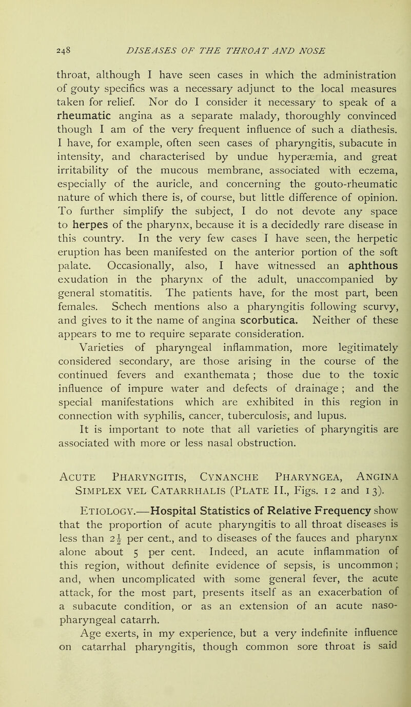 throat, although I have seen cases in which the administration of gouty specifics was a necessary adjunct to the local measures taken for relief. Nor do I consider it necessary to speak of a rheumatic angina as a separate malady, thoroughly convinced though I am of the very frequent influence of such a diathesis. I have, for example, often seen cases of pharyngitis, subacute in intensity, and characterised by undue hyperaemia, and great irritability of the mucous membrane, associated with eczema, especially of the auricle, and concerning the gouto-rheumatic nature of which there is, of course, but little difference of opinion. To further simplify the subject, I do not devote any space to herpes of the pharynx, because it is a decidedly rare disease in this country. In the very few cases I have seen, the herpetic eruption has been manifested on the anterior portion of the soft palate. Occasionally, also, I have witnessed an aphthous exudation in the pharynx of the adult, unaccompanied by general stomatitis. The patients have, for the most part, been females. Schech mentions also a pharyngitis following scurvy, and gives to it the name of angina scorbutica. Neither of these appears to me to require separate consideration. Varieties of pharyngeal inflammation, more legitimately considered secondary, are those arising in the course of the continued fevers and exanthemata ; those due to the toxic influence of impure water and defects of drainage ; and the special manifestations which are exhibited in this region in connection with syphilis, cancer, tuberculosis, and lupus. It is important to note that all varieties of pharyngitis are associated with more or less nasal obstruction. Acute Pharyngitis, Cynanche Pharyngea, Angina Simplex vel Catarrhalis (Plate II., Figs. 12 and 13). Etiology.—Hospital Statistics of Relative Frequency show that the proportion of acute pharyngitis to all throat diseases is less than 2 J per cent, and to diseases of the fauces and pharynx alone about 5 per cent. Indeed, an acute inflammation of this region, without definite evidence of sepsis, is uncommon; and, when uncomplicated with some general fever, the acute attack, for the most part, presents itself as an exacerbation of a subacute condition, or as an extension of an acute naso- pharyngeal catarrh. Age exerts, in my experience, but a very indefinite influence on catarrhal pharyngitis, though common sore throat is said