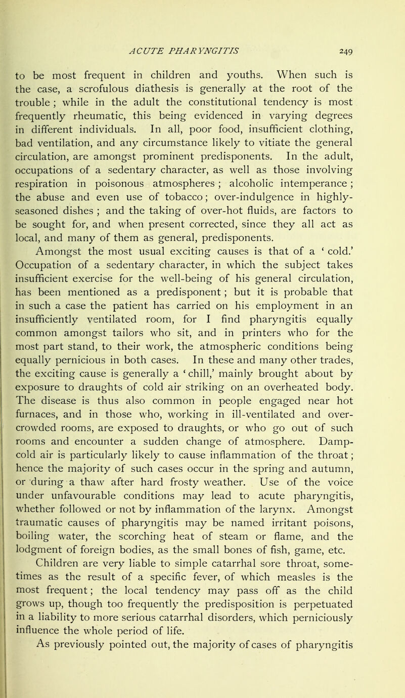 to be most frequent in children and youths. When such is the case, a scrofulous diathesis is generally at the root of the trouble ; while in the adult the constitutional tendency is most frequently rheumatic, this being evidenced in varying degrees in different individuals. In all, poor food, insufficient clothing, bad ventilation, and any circumstance likely to vitiate the general circulation, are amongst prominent predisponents. In the adult, occupations of a sedentary character, as well as those involving respiration in poisonous atmospheres ; alcoholic intemperance ; the abuse and even use of tobacco; over-indulgence in highly- seasoned dishes ; and the taking of over-hot fluids, are factors to be sought for, and when present corrected, since they all act as local, and many of them as general, predisponents. Amongst the most usual exciting causes is that of a ' cold.' Occupation of a sedentary character, in which the subject takes insufficient exercise for the well-being of his general circulation, has been mentioned as a predisponent ; but it is probable that in such a case the patient has carried on his employment in an insufficiently ventilated room, for I find pharyngitis equally common amongst tailors who sit, and in printers who for the most part stand, to their work, the atmospheric conditions being equally pernicious in both cases. In these and many other trades, the exciting cause is generally a * chill,' mainly brought about by exposure to draughts of cold air striking on an overheated body. The disease is thus also common in people engaged near hot furnaces, and in those who, working in ill-ventilated and over- crowded rooms, are exposed to draughts, or who go out of such rooms and encounter a sudden change of atmosphere. Damp- cold air is particularly likely to cause inflammation of the throat; hence the majority of such cases occur in the spring and autumn, or during a thaw after hard frosty weather. Use of the voice under unfavourable conditions may lead to acute pharyngitis, whether followed or not by inflammation of the larynx. Amongst traumatic causes of pharyngitis may be named irritant poisons, boiling water, the scorching heat of steam or flame, and the lodgment of foreign bodies, as the small bones of fish, game, etc. Children are very liable to simple catarrhal sore throat, some- times as the result of a specific fever, of which measles is the most frequent; the local tendency may pass off as the child grows up, though too frequently the predisposition is perpetuated in a liability to more serious catarrhal disorders, which perniciously influence the whole period of life. As previously pointed out, the majority of cases of pharyngitis