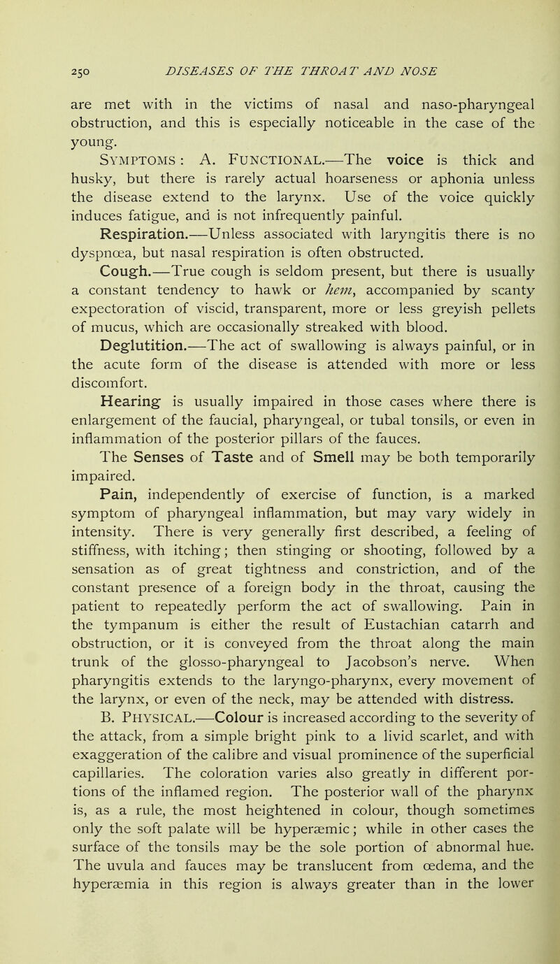 are met with in the victims of nasal and naso-pharyngeal obstruction, and this is especially noticeable in the case of the young. Symptoms : A. Functional.—The voice is thick and husky, but there is rarely actual hoarseness or aphonia unless the disease extend to the larynx. Use of the voice quickly induces fatigue, and is not infrequently painful. Respiration.—Unless associated with laryngitis there is no dyspnoea, but nasal respiration is often obstructed. Cough.—True cough is seldom present, but there is usually a constant tendency to hawk or he^n^ accompanied by scanty expectoration of viscid, transparent, more or less greyish pellets of mucus, which are occasionally streaked with blood. Deglutition.—The act of swallowing is always painful, or in the acute form of the disease is attended with more or less discomfort. Hearing is usually impaired in those cases where there is enlargement of the faucial, pharyngeal, or tubal tonsils, or even in inflammation of the posterior pillars of the fauces. The Senses of Taste and of Smell may be both temporarily impaired. Pain, independently of exercise of function, is a marked symptom of pharyngeal inflammation, but may vary widely in intensity. There is very generally first described, a feeling of stiffness, with itching; then stinging or shooting, followed by a sensation as of great tightness and constriction, and of the constant presence of a foreign body in the throat, causing the patient to repeatedly perform the act of swallowing. Pain in the tympanum is either the result of Eustachian catarrh and obstruction, or it is conveyed from the throat along the main trunk of the glosso-pharyngeal to Jacobson's nerve. When pharyngitis extends to the laryngo-pharynx, every movement of the larynx, or even of the neck, may be attended with distress. B. Physical.—Colour is increased according to the severity of the attack, from a simple bright pink to a livid scarlet, and with exaggeration of the calibre and visual prominence of the superficial capillaries. The coloration varies also greatly in different por- tions of the inflamed region. The posterior wall of the pharynx is, as a rule, the most heightened in colour, though sometimes only the soft palate will be hyperaemic; while in other cases the surface of the tonsils may be the sole portion of abnormal hue. The uvula and fauces may be translucent from oedema, and the hyperaemia in this region is always greater than in the lower