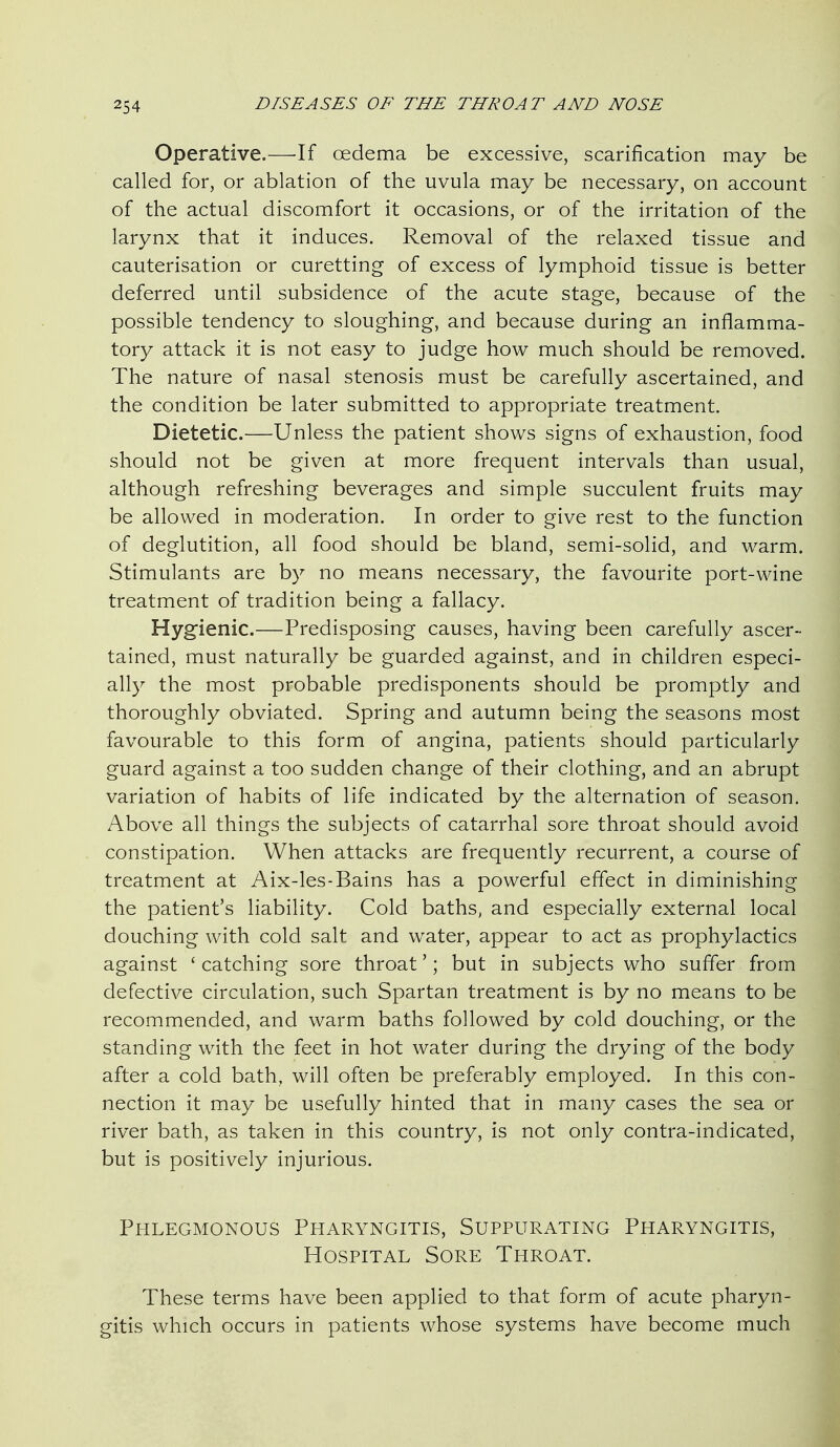 Operative.—If oedema be excessive, scarification may be called for, or ablation of the uvula may be necessary, on account of the actual discomfort it occasions, or of the irritation of the larynx that it induces. Removal of the relaxed tissue and cauterisation or curetting of excess of lymphoid tissue is better deferred until subsidence of the acute stage, because of the possible tendency to sloughing, and because during an inflamma- tory attack it is not easy to judge how much should be removed. The nature of nasal stenosis must be carefully ascertained, and the condition be later submitted to appropriate treatment. Dietetic.—Unless the patient shows signs of exhaustion, food should not be given at more frequent intervals than usual, although refreshing beverages and simple succulent fruits may be allowed in moderation. In order to give rest to the function of deglutition, all food should be bland, semi-solid, and warm. Stimulants are by no means necessary, the favourite port-wine treatment of tradition being a fallacy. Hygienic.—Predisposing causes, having been carefully ascer- tained, must naturally be guarded against, and in children especi- ally the most probable predisponents should be promptly and thoroughly obviated. Spring and autumn being the seasons most favourable to this form of angina, patients should particularly guard against a too sudden change of their clothing, and an abrupt variation of habits of life indicated by the alternation of season. Above all things the subjects of catarrhal sore throat should avoid constipation. When attacks are frequently recurrent, a course of treatment at Aix-les-Bains has a powerful effect in diminishing the patient's liability. Cold baths, and especially external local douching with cold salt and water, appear to act as prophylactics against 'catching sore throat'; but in subjects who suffer from defective circulation, such Spartan treatment is by no means to be recommended, and warm baths followed by cold douching, or the standing with the feet in hot water during the drying of the body after a cold bath, will often be preferably employed. In this con- nection it may be usefully hinted that in many cases the sea or river bath, as taken in this country, is not only contra-indicated, but is positively injurious. Phlegmonous Pharyngitis, Suppurating Pharyngitis, Hospital Sore Throat. These terms have been applied to that form of acute pharyn- gitis which occurs in patients whose systems have become much