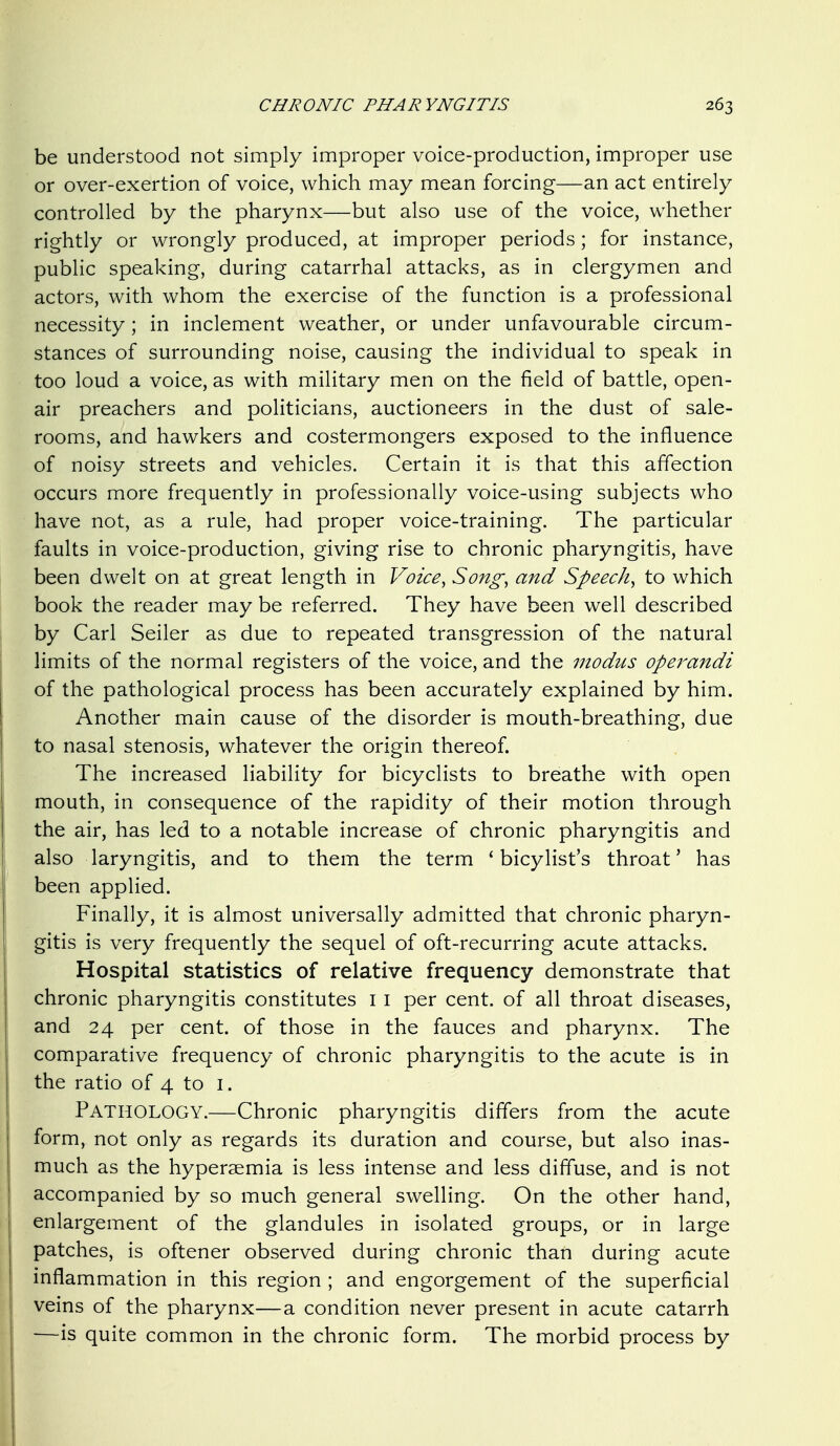 be understood not simply improper voice-production, improper use or over-exertion of voice, which may mean forcing—an act entirely controlled by the pharynx—but also use of the voice, whether rightly or wrongly produced, at improper periods; for instance, public speaking, during catarrhal attacks, as in clergymen and actors, with whom the exercise of the function is a professional necessity; in inclement weather, or under unfavourable circum- stances of surrounding noise, causing the individual to speak in too loud a voice, as with military men on the field of battle, open- air preachers and politicians, auctioneers in the dust of sale- rooms, and hawkers and costermongers exposed to the influence of noisy streets and vehicles. Certain it is that this affection occurs more frequently in professionally voice-using subjects who have not, as a rule, had proper voice-training. The particular faults in voice-production, giving rise to chronic pharyngitis, have been dwelt on at great length in Voice, Song, and Speech, to which book the reader may be referred. They have been well described by Carl Seller as due to repeated transgression of the natural limits of the normal registers of the voice, and the modus opei^andi of the pathological process has been accurately explained by him. Another main cause of the disorder is mouth-breathing, due to nasal stenosis, whatever the origin thereof. The increased liability for bicyclists to breathe with open mouth, in consequence of the rapidity of their motion through the air, has led to a notable increase of chronic pharyngitis and also laryngitis, and to them the term ' bicylist's throat' has been applied. Finally, it is almost universally admitted that chronic pharyn- gitis is very frequently the sequel of oft-recurring acute attacks. Hospital statistics of relative frequency demonstrate that chronic pharyngitis constitutes i i per cent, of all throat diseases, and 24 per cent, of those in the fauces and pharynx. The comparative frequency of chronic pharyngitis to the acute is in the ratio of 4 to i. Pathology.—Chronic pharyngitis differs from the acute form, not only as regards its duration and course, but also inas- much as the hypersemia is less intense and less diffuse, and is not accompanied by so much general swelling. On the other hand, enlargement of the glandules in isolated groups, or in large patches, is oftener observed during chronic than during acute inflammation in this region ; and engorgement of the superficial veins of the pharynx—a condition never present in acute catarrh —is quite common in the chronic form. The morbid process by