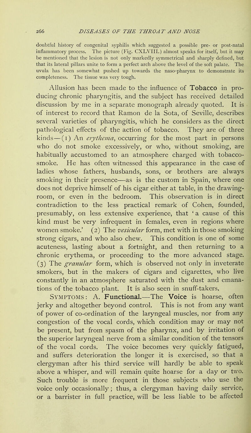 doubtful history of congenital syphilis which suggested a possible pre- or post-natal inflammatory process. The picture (Fig. CXLVIII.) almost speaks for itself, but it may be mentioned that the lesion is not only markedly symmetrical and sharply defined, but that its lateral pillars unite to form a perfect arch above the level of the soft palate. The uvula has been somewhat pushed up towards the naso-pharynx to demonstrate its completeness. The tissue was very tough. Allusion has been made to the influence of Tobacco in pro- ducing chronic pharyngitis, and the subject has received detailed discussion by me in a separate monograph already quoted. It is of interest to record that Ramon de la Sota, of Seville, describes several varieties of pharyngitis, which he considers as the direct pathological effects of the action of tobacco. They are of three kinds—(i) An erythema, occurring for the most part in persons who do not smoke excessively, or who, without smoking, are habitually accustomed to an atmosphere charged with tobacco- smoke. He has often witnessed this appearance in the case of ladies whose fathers, husbands, sons, or brothers are always smoking in their presence—as is the custom in Spain, where one does not deprive himself of his cigar either at table, in the drawing- room, or even in the bedroom. This observation is in direct contradiction to the less practical remark of Cohen, founded, presumably, on less extensive experience, that ' a cause of this kind must be very infrequent in females, even in regions where women smoke.' (2) The vesicular form, met with in those smoking strong cigars, and who also chew. This condition is one of some acuteness, lasting about a fortnight, and then returning to a chronic erythema, or proceeding to the more advanced stage. (3) The granular form, which is observed not only in inveterate smokers, but in the makers of cigars and cigarettes, who live constantly in an atmosphere saturated with the dust and emana- tions of the tobacco plant. It is also seen in snuff-takers. Symptoms : A. Functional.—The Voice is hoarse, often jerky and altogether beyond control. This is not from any want of power of co-ordination of the laryngeal muscles, nor from any congestion of the vocal cords, which condition may or may not be present, but from spasm of the pharynx, and by irritation of the superior laryngeal nerve from a similar condition of the tensors of the vocal cords. The voice becomes very quickly fatigued, and suffers deterioration the longer it is exercised, so that a clergyman after his third service will hardly be able to speak above a whisper, and will remain quite hoarse for a day or two. Such trouble is more frequent in those subjects who use the voice only occasionally; thus, a clergyman having daily service, or a barrister in full practice, will be less liable to be affected