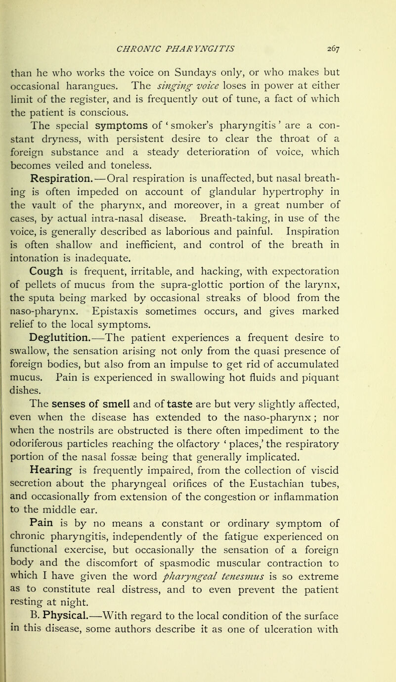 than he who works the voice on Sundays only, or who makes but occasional harangues. The singing voice loses in power at either limit of the register, and is frequently out of tune, a fact of which the patient is conscious. The special symptoms of ' smoker's pharyngitis ' are a con- stant dryness, with persistent desire to clear the throat of a foreign substance and a steady deterioration of voice, which becomes veiled and toneless. Respiration.—Oral respiration is unaffected, but nasal breath- ing is often impeded on account of glandular hypertrophy in the vault of the pharynx, and moreover, in a great number of cases, by actual intra-nasal disease. Breath-taking, in use of the voice, is generally described as laborious and painful. Inspiration is often shallow and inefficient, and control of the breath in intonation is inadequate. Cough is frequent, irritable, and hacking, with expectoration of pellets of mucus from the supra-glottic portion of the larynx, the sputa being marked by occasional streaks of blood from the naso-pharynx. Epistaxis sometimes occurs, and gives marked relief to the local symptoms. Deglutition.—The patient experiences a frequent desire to swallow, the sensation arising not only from the quasi presence of foreign bodies, but also from an impulse to get rid of accumulated mucus. Pain is experienced in swallowing hot fluids and piquant dishes. The senses of smell and of taste are but very slightly affected, even when the disease has extended to the naso-pharynx; nor when the nostrils are obstructed is there often impediment to the odoriferous particles reaching the olfactory ' places,' the respiratory portion of the nasal fossae being that generally implicated. Hearing is frequently impaired, from the collection of viscid secretion about the pharyngeal orifices of the Eustachian tubes, and occasionally from extension of the congestion or inflammation to the middle ear. Pain is by no means a constant or ordinary symptom of chronic pharyngitis, independently of the fatigue experienced on functional exercise, but occasionally the sensation of a foreign body and the discomfort of spasmodic muscular contraction to which I have given the word pharyngeal tenesmus is so extreme as to constitute real distress, and to even prevent the patient resting at night. B. Physical.—With regard to the local condition of the surface in this disease, some authors describe it as one of ulceration with