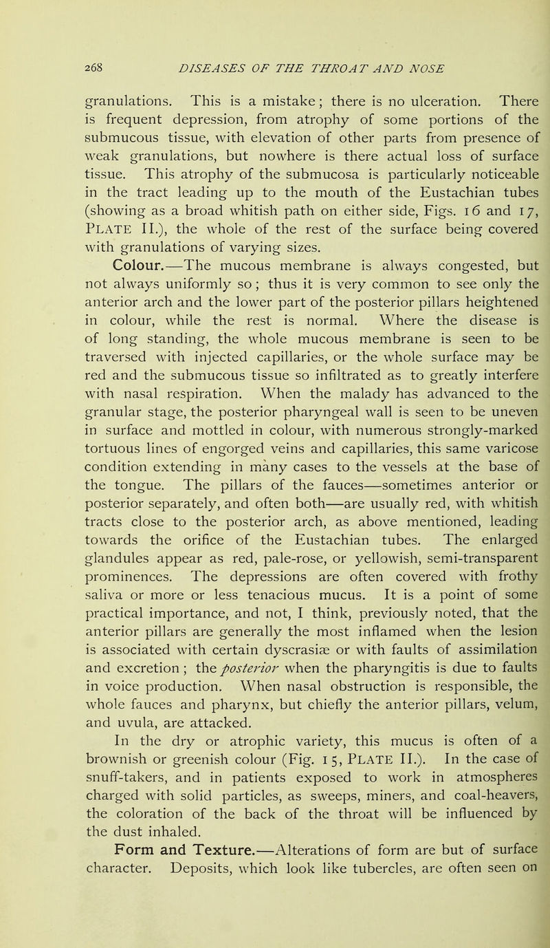 granulations. This is a mistake; there is no ulceration. There is frequent depression, from atrophy of some portions of the submucous tissue, with elevation of other parts from presence of weak granulations, but nowhere is there actual loss of surface tissue. This atrophy of the submucosa is particularly noticeable in the tract leading up to the mouth of the Eustachian tubes (showing as a broad whitish path on either side. Figs. i6 and 17, Plate IL), the whole of the rest of the surface being covered with granulations of varying sizes. Colour.—The mucous membrane is always congested, but not always uniformly so; thus it is very common to see only the anterior arch and the lower part of the posterior pillars heightened in colour, while the rest is normal. Where the disease is of long standing, the whole mucous membrane is seen to be traversed with injected capillaries, or the whole surface may be red and the submucous tissue so infiltrated as to greatly interfere with nasal respiration. When the malady has advanced to the granular stage, the posterior pharyngeal wall is seen to be uneven in surface and mottled in colour, with numerous strongly-marked tortuous lines of engorged veins and capillaries, this same varicose condition extending in many cases to the vessels at the base of the tongue. The pillars of the fauces—sometimes anterior or posterior separately, and often both—are usually red, with whitish tracts close to the posterior arch, as above mentioned, leading towards the orifice of the Eustachian tubes. The enlarged glandules appear as red, pale-rose, or yellowish, semi-transparent prominences. The depressions are often covered with frothy saliva or more or less tenacious mucus. It is a point of some practical importance, and not, I think, previously noted, that the anterior pillars are generally the most inflamed when the lesion is associated with certain dyscrasiae or with faults of assimilation and excretion; the posterio?'- when the pharyngitis is due to faults in voice production. When nasal obstruction is responsible, the whole fauces and pharynx, but chiefly the anterior pillars, velum, and uvula, are attacked. In the dry or atrophic variety, this mucus is often of a brownish or greenish colour (Fig. 15, PLATE II.). In the case of snuff-takers, and in patients exposed to work in atmospheres charged with solid particles, as sweeps, miners, and coal-heavers, the coloration of the back of the throat will be influenced by the dust inhaled. Form and Texture.—Alterations of form are but of surface character. Deposits, which look like tubercles, are often seen on