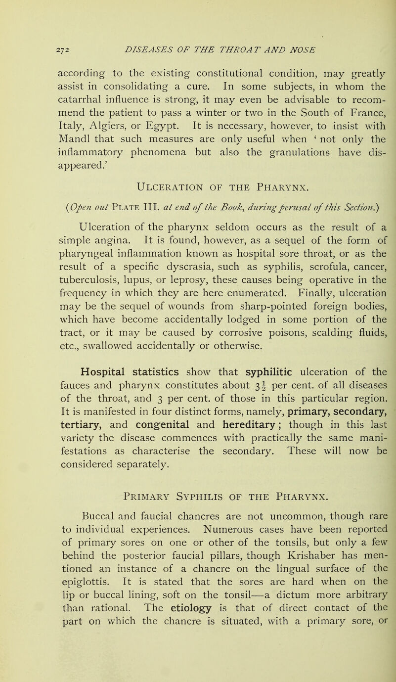 according to the existing constitutional condition, may greatly assist in consolidating a cure. In some subjects, in whom the catarrhal influence is strong, it may even be advisable to recom- mend the patient to pass a winter or two in the South of France, Italy, Algiers, or Egypt. It is necessary, however, to insist with Mandl that such measures are only useful when ' not only the inflammatory phenomena but also the granulations have dis- appeared.' Ulceration of the Pharynx. {Open out Plate III. at end of the Book, during perusal of this Section^ Ulceration of the pharynx seldom occurs as the result of a simple angina. It is found, however, as a sequel of the form of pharyngeal inflammation known as hospital sore throat, or as the result of a specific dyscrasia, such as syphilis, scrofula, cancer, tuberculosis, lupus, or leprosy, these causes being operative in the frequency in which they are here enumerated. Finally, ulceration may be the sequel of wounds from sharp-pointed foreign bodies, which have become accidentally lodged in some portion of the tract, or it may be caused by corrosive poisons, scalding fluids, etc., swallowed accidentally or otherwise. Hospital statistics show that syphilitic ulceration of the fauces and pharynx constitutes about 3 J per cent, of all diseases of the throat, and 3 per cent, of those in this particular region. It is manifested in four distinct forms, namely, primary, secondary, tertiary, and congenital and hereditary; though in this last variety the disease commences with practically the same mani- festations as characterise the secondary. These will now be considered separately. Primary Syphilis of the Pharynx. Buccal and faucial chancres are not uncommon, though rare to individual experiences. Numerous cases have been reported of primary sores on one or other of the tonsils, but only a few behind the posterior faucial pillars, though Krishaber has men- tioned an instance of a chancre on the lingual surface of the epiglottis. It is stated that the sores are hard when on the lip or buccal lining, soft on the tonsil—a dictum more arbitrary than rational. The etiology is that of direct contact of the part on which the chancre is situated, with a primary sore, or