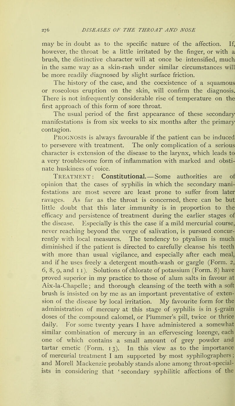 may be in doubt as to the specific nature of the affection. If, however, the throat be a httle irritated by the finger, or with a brush, the distinctive character will at once be intensified, much in the same way as a skin-rash under similar circumstances will be more readily diagnosed by slight surface friction. The history of the case, and the coexistence of a squamous or roseolous eruption on the skin, will confirm the diagnosis. There is not infrequently considerable rise of temperature on the first approach of this form of sore throat. The usual period of the first appearance of these secondary manifestations is from six weeks to six months after the primary contagion. Prognosis is always favourable if the patient can be induced to persevere with treatment. The only complication of a serious character is extension of the disease to the larynx, which leads to a very troublesome form of inflammation with marked and obsti- nate huskiness of voice. Treatment : Constitutional.—Some authorities are of opinion that the cases of syphilis in which the secondary mani- festations are most severe are least prone to suffer from later ravages. As far as the throat is concerned, there can be but little doubt that this later immunity is in proportion to the efficacy and persistence of treatment during the earlier stages of the disease. Especially is this the case if a mild mercurial course, never reaching beyond the verge of salivation, is pursued concur- rently with local measures. The tendency to ptyalism is much diminished if the patient is directed to carefully cleanse his teeth with more than usual vigilance, and especially after each meal, and if he uses freely a detergent mouth-wash or gargle (Form. 2, 6, 8, 9, and i i). Solutions of chlorate of potassium (Form. 8) have proved superior in my practice to those of alum salts in favour at Aix-la-Chapelle; and thorough cleansing of the teeth with a soft brush is insisted on by me as an important preventative of exten- sion of the disease by local irritation. My favourite form for the administration of mercury at this stage of syphilis is in 5-grain doses of the compound calomel, or Plummer's pill, twice or thrice daily. For some twenty years I have administered a somewhat similar combination of mercury in an effervescing lozenge, each one of which contains a small amount of grey powder and tartar emetic (Form. 13). In this view as to the importance of mercurial treatment I am supported by most syphilographers; and Morell Mackenzie probably stands alone among throat-special- ists in considering that ' secondary syphilitic affections of the