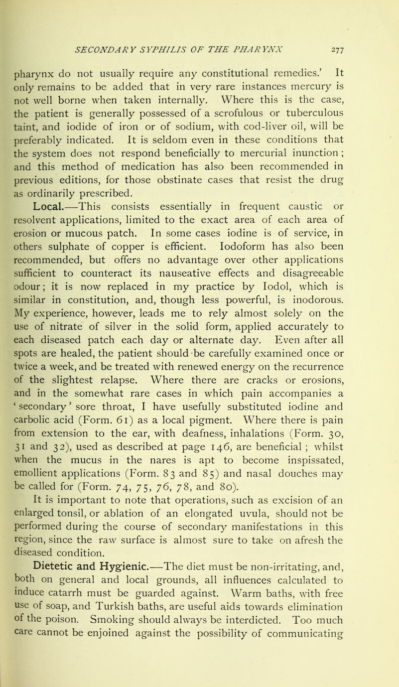 pharynx do not usually require any constitutional remedies.' It only remains to be added that in very rare instances mercury is not well borne when taken internally. Where this is the case, the patient is generally possessed of a scrofulous or tuberculous taint, and iodide of iron or of sodium, with cod-liver oil, will be preferably indicated. It is seldom even in these conditions that the system does not respond beneficially to mercurial inunction ; and this method of medication has also been recommended in previous editions, for those obstinate cases that resist the drug as ordinarily prescribed. Local.—This consists essentially in frequent caustic or resolvent applications, limited to the exact area of each area of erosion or mucous patch. In some cases iodine is of service, in others sulphate of copper is efificient. Iodoform has also been recommended, but offers no advantage over other applications sufficient to counteract its nauseative effects and disagreeable odour; it is now replaced in my practice by lodol, which is similar in constitution, and, though less powerful, is inodorous. My experience, however, leads me to rely almost solely on the use of nitrate of silver in the solid form, applied accurately to each diseased patch each day or alternate day. Even after all spots are healed, the patient should be carefully examined once or twice a week, and be treated with renewed energy on the recurrence of the slightest relapse. Where there are cracks or erosions, and in the somewhat rare cases in which pain accompanies a * secondary' sore throat, I have usefully substituted iodine and carbolic acid (Form. 61) as a local pigment. Where there is pain from extension to the ear, with deafness, inhalations (Form. 30, 31 and 32), used as described at page 146, are beneficial ; whilst when the mucus in the nares is apt to become inspissated, emollient applications (Form. 83 and 85) and nasal douches may be called for (Form. 74, 75, 76, 78, and 80). It is important to note that operations, such as excision of an enlarged tonsil, or ablation of an elongated uvula, should not be performed during the course of secondary manifestations in this region, since the raw surface is almost sure to take on afresh the diseased condition. Dietetic and Hygienic.—The diet must be non-irritating, and, both on general and local grounds, all influences calculated to induce catarrh must be guarded against. Warm baths, with free use of soap, and Turkish baths, are useful aids towards elimination of the poison. Smoking should always be interdicted. Too much care cannot be enjoined against the possibility of communicating