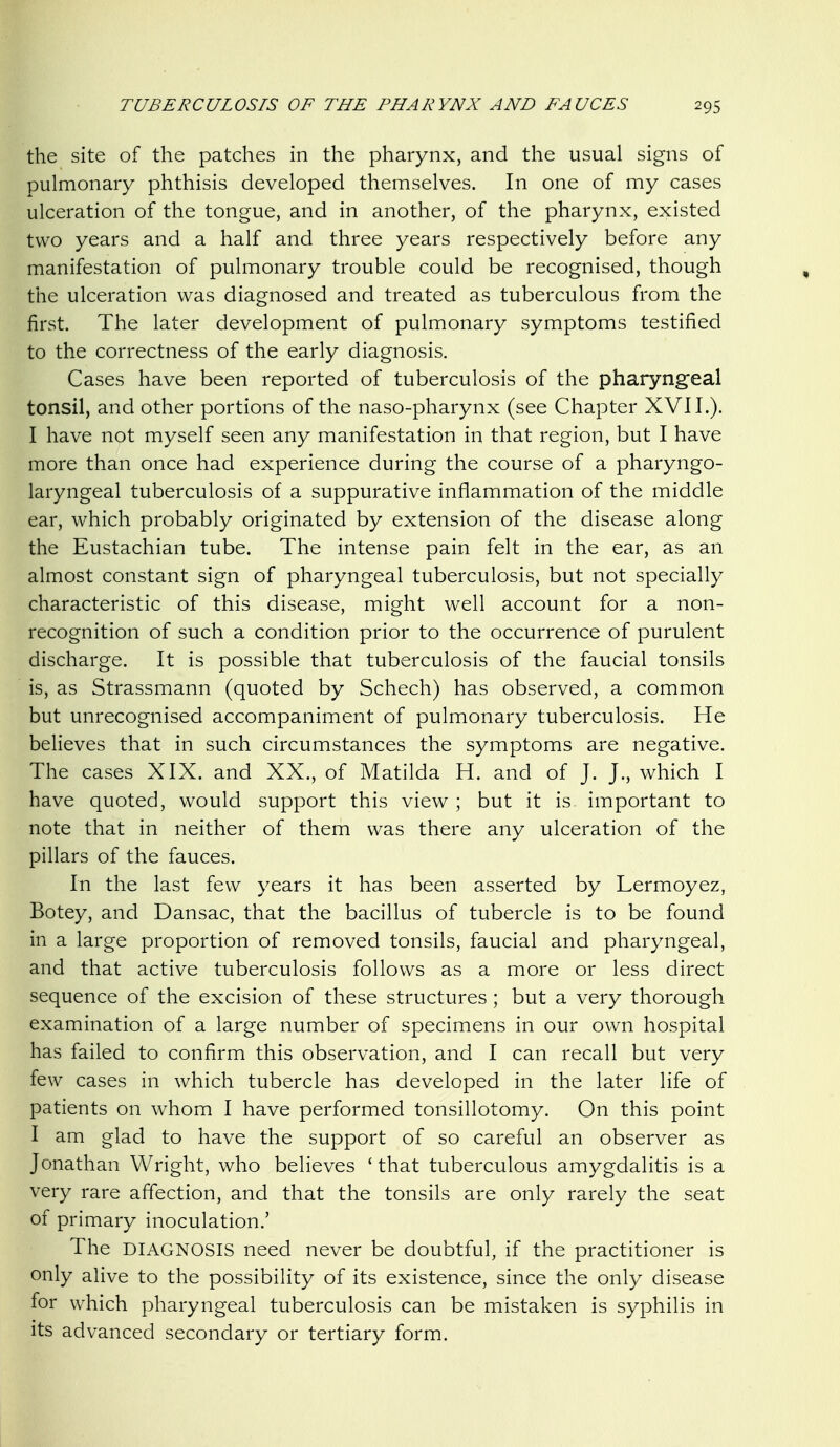 the site of the patches in the pharynx, and the usual signs of pulmonary phthisis developed themselves. In one of my cases ulceration of the tongue, and in another, of the pharynx, existed two years and a half and three years respectively before any manifestation of pulmonary trouble could be recognised, though the ulceration was diagnosed and treated as tuberculous from the first. The later development of pulmonary symptoms testified to the correctness of the early diagnosis. Cases have been reported of tuberculosis of the pharyngeal tonsil, and other portions of the naso-pharynx (see Chapter XVII.). I have not myself seen any manifestation in that region, but I have more than once had experience during the course of a pharyngo- laryngeal tuberculosis of a suppurative inflammation of the middle ear, which probably originated by extension of the disease along the Eustachian tube. The intense pain felt in the ear, as an almost constant sign of pharyngeal tuberculosis, but not specially characteristic of this disease, might well account for a non- recognition of such a condition prior to the occurrence of purulent discharge. It is possible that tuberculosis of the faucial tonsils is, as Strassmann (quoted by Schech) has observed, a common but unrecognised accompaniment of pulmonary tuberculosis. He believes that in such circumstances the symptoms are negative. The cases XIX. and XX., of Matilda H. and of J. J., which I have quoted, would support this view ; but it is important to note that in neither of them was there any ulceration of the pillars of the fauces. In the last few years it has been asserted by Lermoyez, Botey, and Dansac, that the bacillus of tubercle is to be found in a large proportion of removed tonsils, faucial and pharyngeal, and that active tuberculosis follows as a more or less direct sequence of the excision of these structures ; but a very thorough examination of a large number of specimens in our own hospital has failed to confirm this observation, and I can recall but very few cases in which tubercle has developed in the later life of patients on whom I have performed tonsillotomy. On this point I am glad to have the support of so careful an observer as Jonathan Wright, who believes ' that tuberculous amygdalitis is a very rare affection, and that the tonsils are only rarely the seat of primary inoculation.' The DIAGNOSIS need never be doubtful, if the practitioner is only alive to the possibility of its existence, since the only disease for which pharyngeal tuberculosis can be mistaken is syphilis in its advanced secondary or tertiary form.