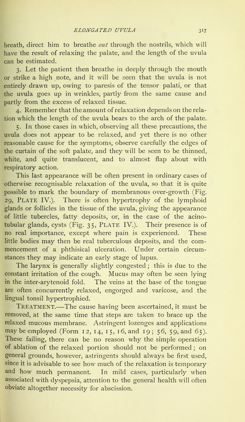 breath, direct him to breathe out through the nostrils, which will have the result of relaxing the palate, and the length of the uvula can be estimated. 3. Let the patient then breathe in deeply through the mouth or strike a high note, and it will be seen that the uvula is not entirely drawn up, owing to paresis of the tensor palati, or that the uvula goes up in wrinkles, partly from the same cause and partly from the excess of relaxed tissue. 4. Remember that the amount of relaxation depends on the rela- tion which the length of the uvula bears to the arch of the palate. 5. In those cases in which, observing all these precautions, the uvula does not appear to be relaxed, and yet there is no other reasonable cause for the symptoms, observe carefully the edges of the curtain of the soft palate, and they will be seen to be thinned, white, and quite translucent, and to almost flap about with respiratory action. This last appearance will be often present in ordinary cases of otherwise recognisable relaxation of the uvula, so that it is quite possible to mark the boundary of membranous over-growth (Fig. 29, Plate IV.). There is often hypertrophy of the lymphoid glands or follicles in the tissue of the uvula, giving the appearance of little tubercles, fatty deposits, or, in the case of the acino- tubular glands, cysts (Fig. 35, PLATE IV.). Their presence is of no real importance, except where pain is experienced. These little bodies may then be real tuberculous deposits, and the com- mencement of a phthisical ulceration. Under certain circum- stances they may indicate an early stage of lupus. The larynx is generally slightly congested ; this is due to the constant irritation of the cough. Mucus may often be seen lying in the inter-arytenoid fold. The veins at the base of the tongue are often concurrently relaxed, engorged and varicose, and the lingual tonsil hypertrophied. Treatment.—The cause having been ascertained, it must be removed, at the same time that steps are taken to brace up the relaxed mucous membrane. Astringent lozenges and applications may be employed (Form 12, 14, 15, i 6, and 19; 56, 59, and 65). These failing, there can be no reason why the simple operation of ablation of the relaxed portion should not be performed ; on general grounds, however, astringents should always be first used, since it is advisable to see how much of the relaxation is temporary and how much permanent. In mild cases, particularly when associated with dyspepsia, attention to the general health will often obviate altogether necessity for abscission.